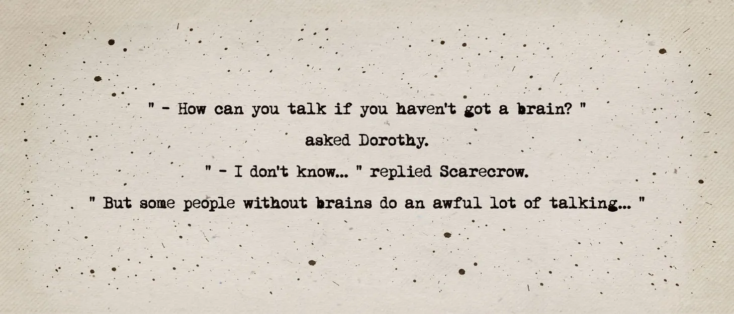 How can you talk if you haven't got a brain? asked Dorothy. I don't know, replied Scarecrow, but some people without brains d
