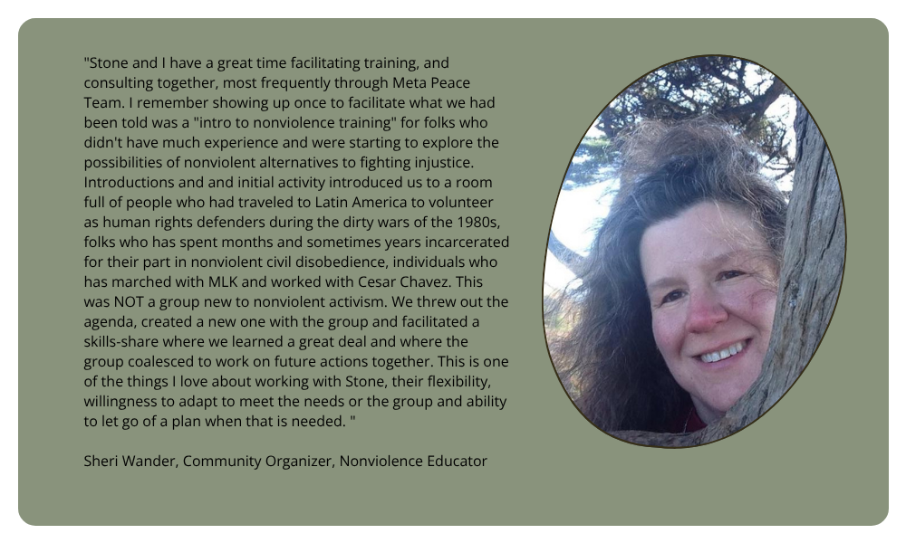 "Stone and I have a great time facilitating training, and consulting together, most frequently through Meta Peace Team. I remember showing up once to facilitate what we had been told was a "intro to nonviolence training" for folks who didn't have much experience and were starting to explore the possibilities of nonviolent alternatives to fighting injustice. Introductions and and initial activity introduced us to a room full of people who had traveled to Latin America to volunteer as human rights defenders during the dirty wars of the 1980s, folks who has spent months and sometimes years incarcerated for their part in nonviolent civil disobedience, individuals who has marched with MLK and worked with Cesar Chavez. This was NOT a group new to nonviolent activism. We threw out the agenda, created a new one with the group and facilitated a skills-share where we learned a great deal and where the group coalesced to work on future actions together. This is one of the things I love about working with Stone, their flexibility, willingness to adapt to meet the needs or the group and ability to let go of a plan when that is needed. " Sheri Wander, Community Organizer, Nonviolence Educator