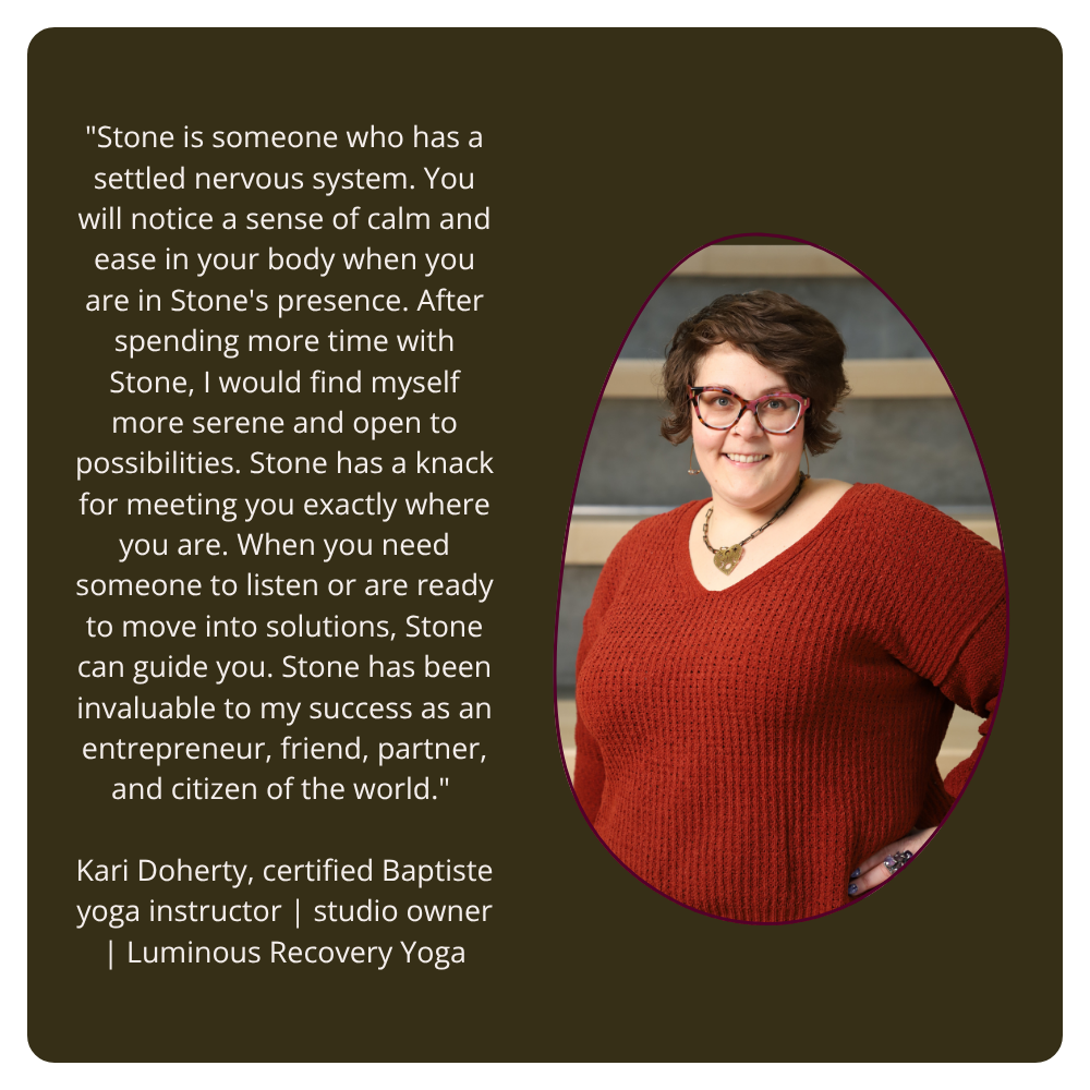 "Stone is someone who has a settled nervous system. You will notice a sense of calm and ease in your body when you are in Stone's presence. After spending more time with Stone, I would find myself more serene and open to possibilities. Stone has a knack for meeting you exactly where you are. When you need someone to listen or are ready to move into solutions, Stone can guide you. Stone has been invaluable to my success as an entrepreneur, friend, partner, and citizen of the world." Kari Doherty, certified Baptiste yoga instructor | studio owner | Luminous Recovery Yoga On the right side is a picture of Kari, a white woman with short brown hair wearing glasses, a large necklace and a rust colored sweater. She is directly facing the camera and smiling.