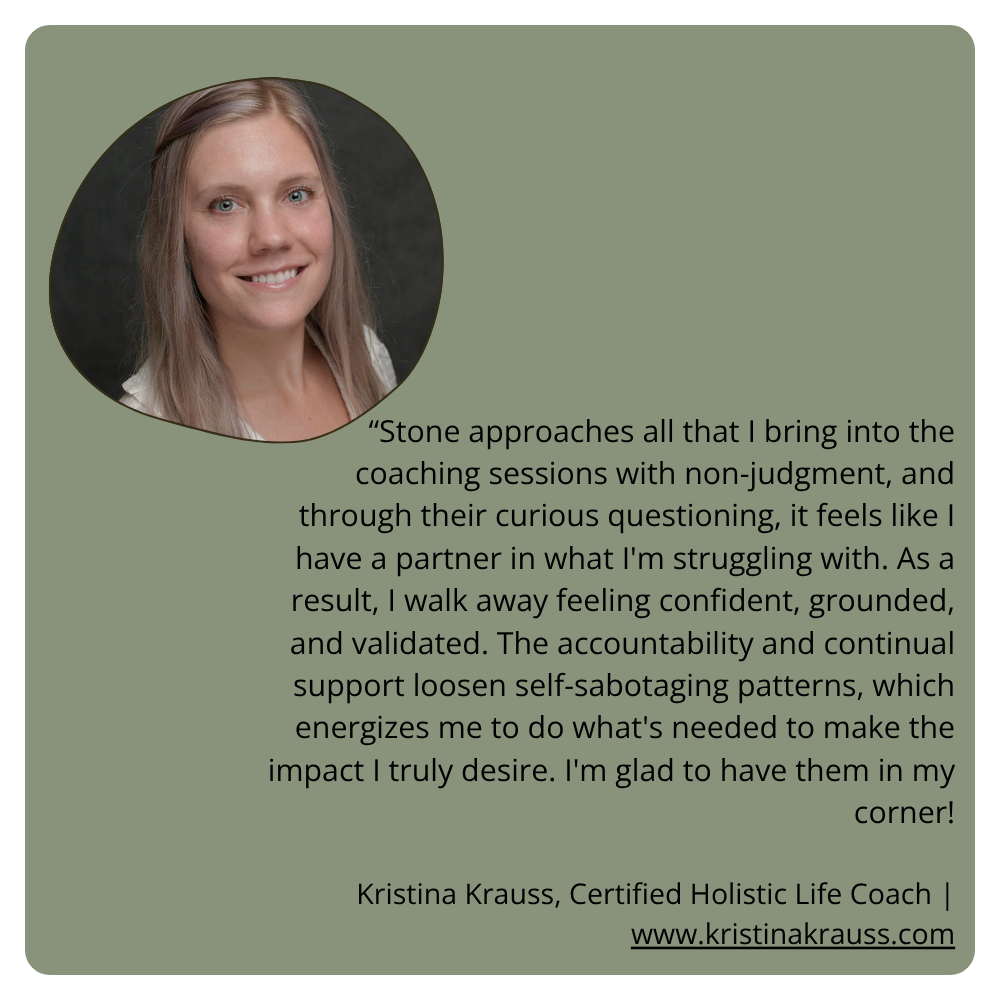 “Stone approaches all that I bring into the coaching sessions with non-judgment, and through their curious questioning, it feels like I have a partner in what I'm struggling with. As a result, I walk away feeling confident, grounded, and validated. The accountability and continual support loosen self-sabotaging patterns, which energizes me to do what's needed to make the impact I truly desire. I'm glad to have them in my corner! Kristina Krauss, Certified Holistic Life Coach | www.kristinakrauss.com
