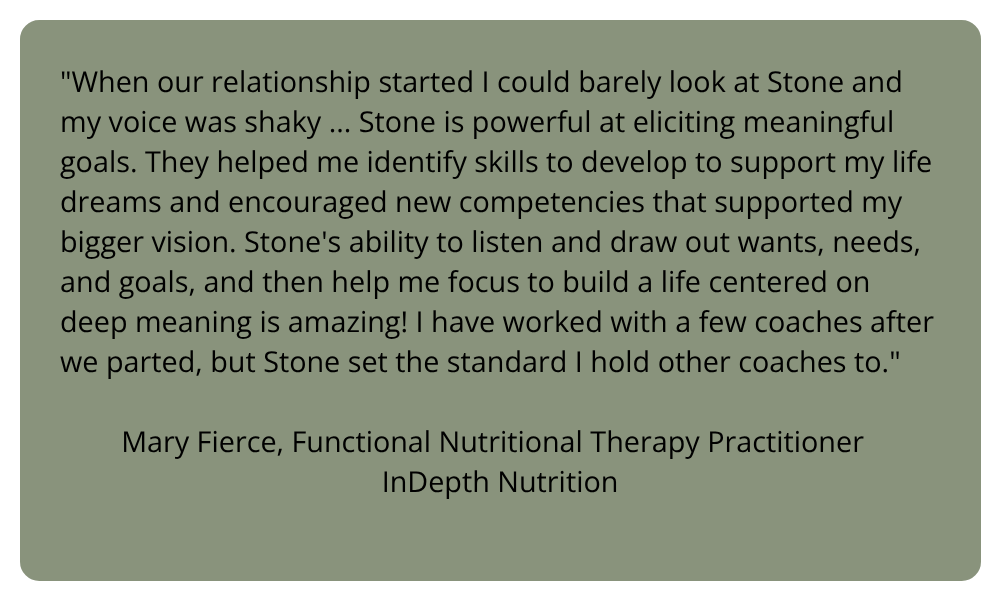 A block quote: "When our relationship started I could barely look at Stone and my voice was shaky ... Stone is powerful at eliciting meaningful goals. They helped me identify skills to develop to support my life dreams and encouraged new competencies that supported my bigger vision. Stone's ability to listen and draw out wants, needs, and goals, and then help me focus to build a life centered on deep meaning is amazing! I have worked with a few coaches after we parted, but Stone set the standard I hold other coaches to." Mary Fierce, Functional Nutritional Therapy Practitioner InDepth Nutrition