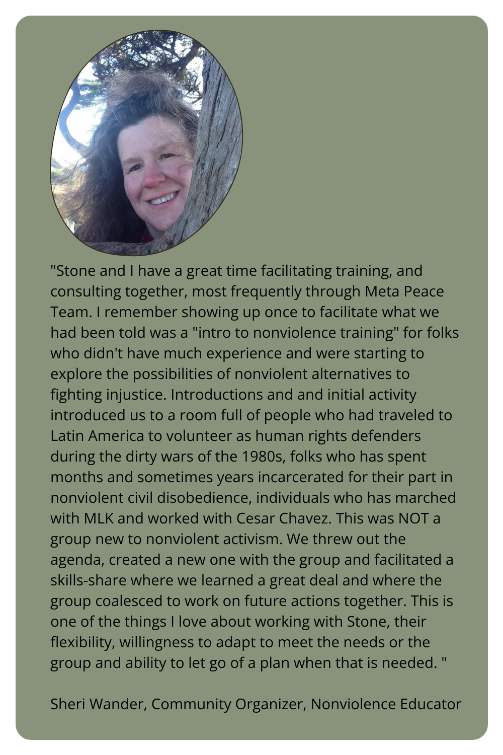 "Stone and I have a great time facilitating training, and consulting together, most frequently through Meta Peace Team. I remember showing up once to facilitate what we had been told was a "intro to nonviolence training" for folks who didn't have much experience and were starting to explore the possibilities of nonviolent alternatives to fighting injustice. Introductions and and initial activity introduced us to a room full of people who had traveled to Latin America to volunteer as human rights defenders during the dirty wars of the 1980s, folks who has spent months and sometimes years incarcerated for their part in nonviolent civil disobedience, individuals who has marched with MLK and worked with Cesar Chavez. This was NOT a group new to nonviolent activism. We threw out the agenda, created a new one with the group and facilitated a skills-share where we learned a great deal and where the group coalesced to work on future actions together. This is one of the things I love about working with Stone, their flexibility, willingness to adapt to meet the needs or the group and ability to let go of a plan when that is needed. "  Sheri Wander, Community Organizer, Nonviolence Educator