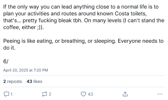 Part of another user's Bluesky thread, saying, "If the only way you can lead anything close to a normal life is to plan your activities and routes around known Costa toilets, that's... pretty fucking bleak tbh. On many levels (I can't stand the coffee, either ;)).  Peeing is like eating, or breathing, or sleeping. Everyone needs to do it."