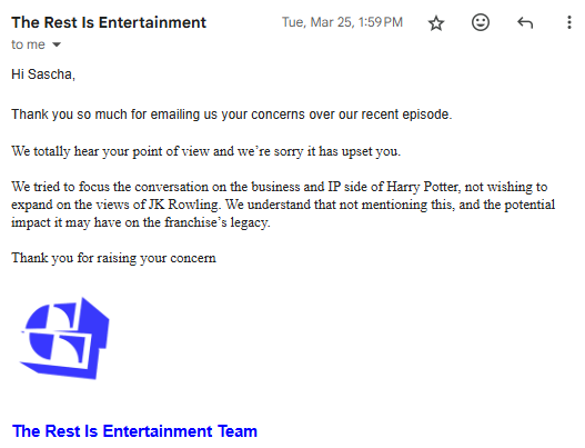Email from The Rest is Entertainment's production team, saying, "Hi Sascha,  Thank you so much for emailing us your concerns over our recent episode.  We totally hear your point of view and we’re sorry it has upset you.   We tried to focus the conversation on the business and IP side of Harry Potter, not wishing to expand on the views of JK Rowling. We understand that not mentioning this, and the potential impact it may have on the franchise’s legacy.  Thank you for raising your concern "