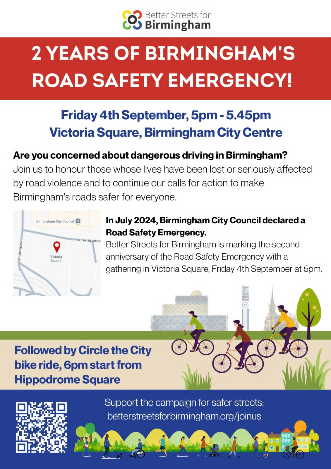Poster that reads: 2 YEARS OF BIRMINGHAM'S ROAD SAFETY EMERGENCY! Friday 4th September, 5pm - 5.45pm Victoria Square, Birmingham City Centre. Are you concerned about dangerous driving in Birmingham? Join us to honour those whose lives have been lost or seriously affected by road violence and to continue our calls for action to make Birmingham's roads safer for everyone. In July 2024, Birmingham City Council declared a Road Safety Emergency. Better Streets for Birmingham is marking the second anniversary of the Road Safety Emergency with a gathering in Victoria Square, Friday 4th September at 5pm. Followed by Circle the City bike ride, 6pm start from Hippodrome Square. Support the campaign for safer streets: betterstreetsforbirmingham.org/joinus