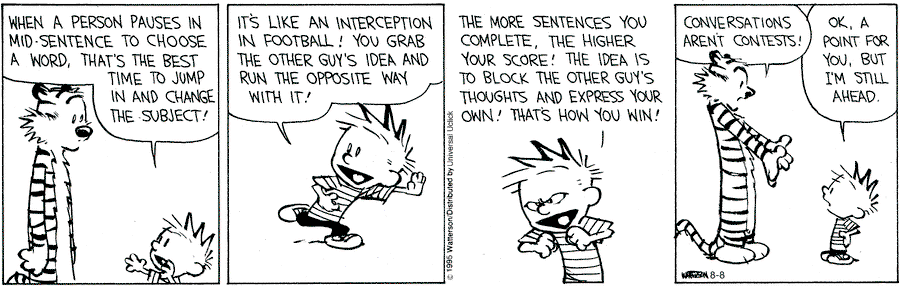 Comic strip: Calvin "When a person pauses in mid-sentence to choose a word, that's the best time to jump in and change the subject!" Calvin "It's like an interception in football! You grab the other guy's idea and run the opposite way with it!" Calvin "The more sentences you complete, the higher your score! The idea is to block the other guy's thoughts and express your own! That's how you win!" Hobbes "Conversations aren't contests!" Calvin "OK, a point for you, but I'm still ahead."