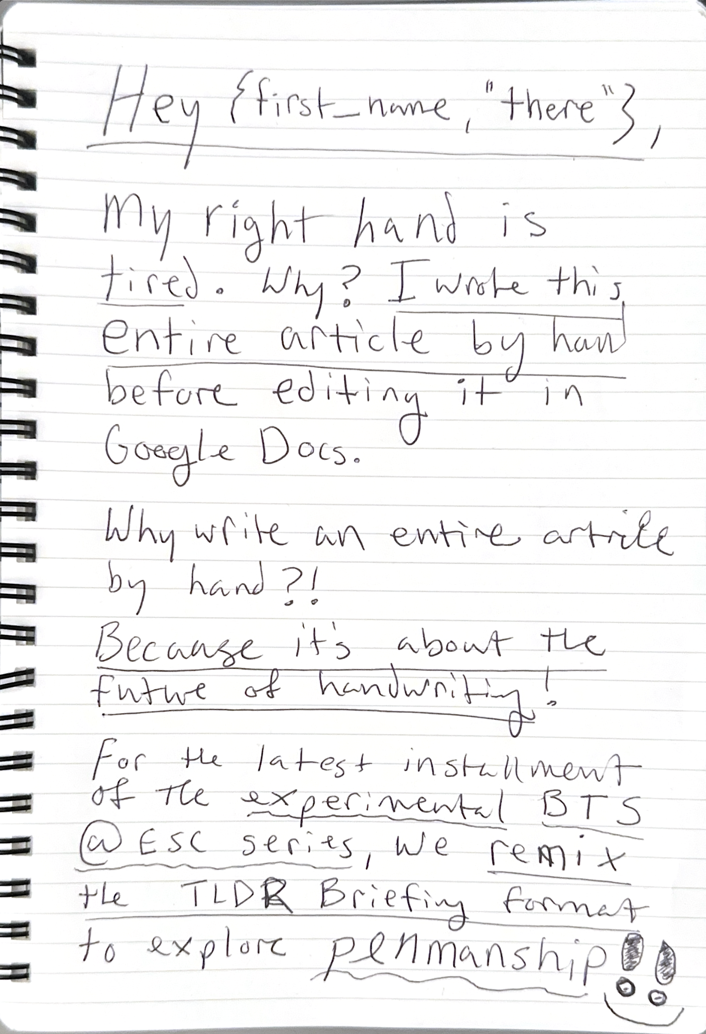 A hand written email newsletter introduction in a spiral bound notebook reads: Of course! Here is the transcription of the handwritten note:  Hey {first_name, "there"},  My right hand is tired. Why? I wrote this entire article by hand before editing it in Google Docs.  Why write an entire article by hand?! Because it's about the future of handwriting!  For the latest installment of the experimental BTS @ ESC series, we remix the TLDR Briefing format to explore PENMANSHIP!!  [A small smiley face with wide eyes is drawn at the bottom right corner.]