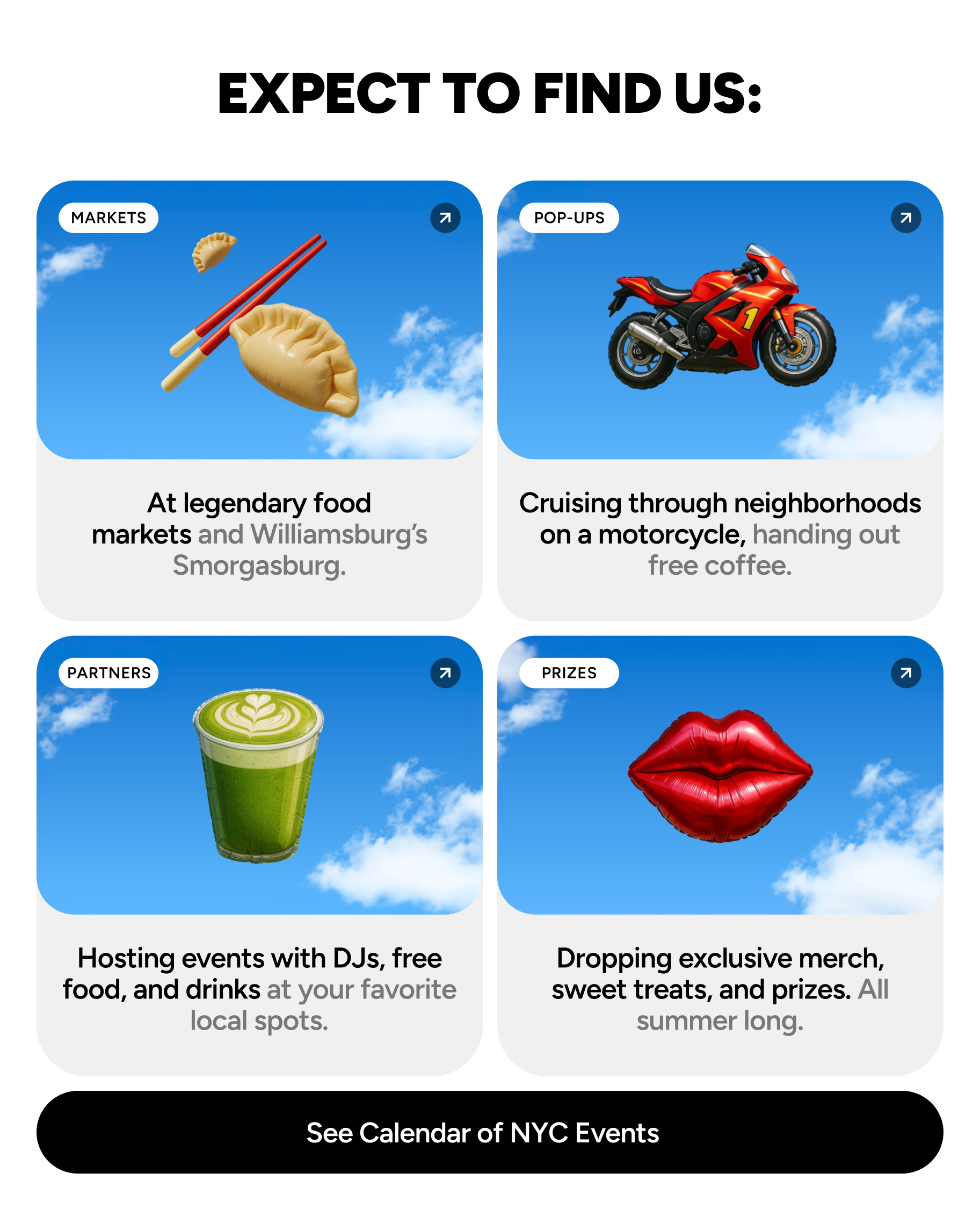 Expect to find us: At legendary food markets and Williamsburg’s Smorgasburg. Cruising through neighborhoods on a motorcycle, handing out free coffee. Hosting events with DJs, free food, and drinks at your favorite local spots. Dropping exclusive merch, sweet treats, and prizes. All summer long.