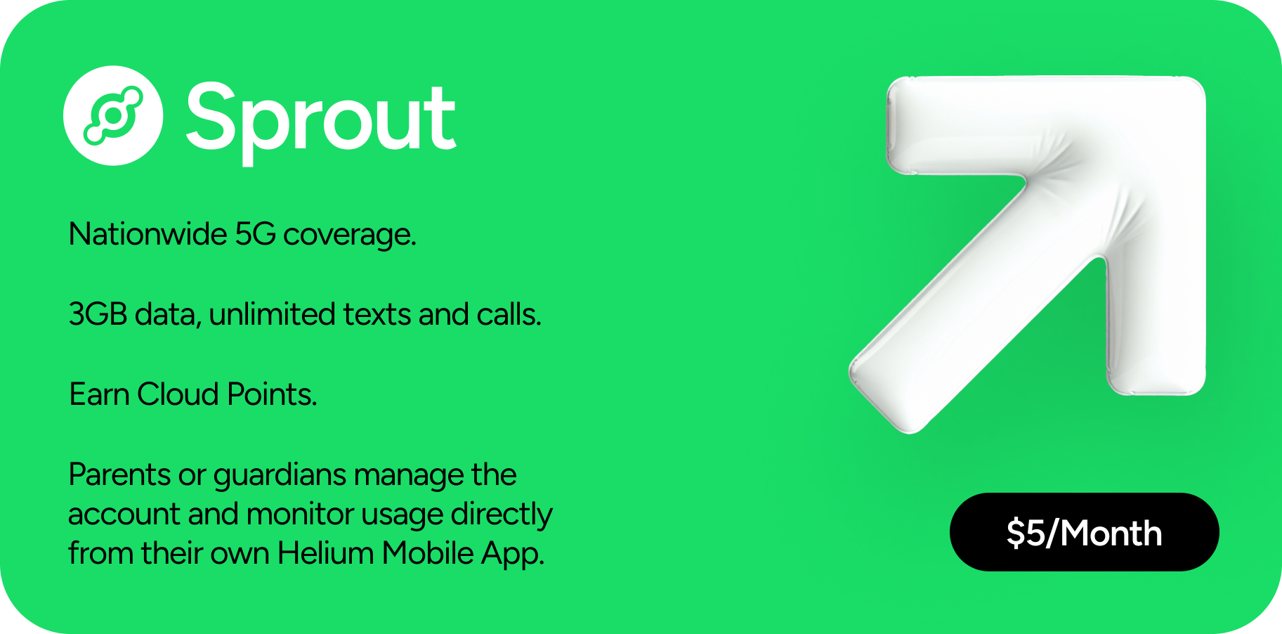 Sprout: $5/Month. Nationwide 5G coverage. 3GB data, unlimited texts and calls. Earn Cloud Points. Parents or guardians manage the account and monitor usage directly from their own Helium Mobile App.