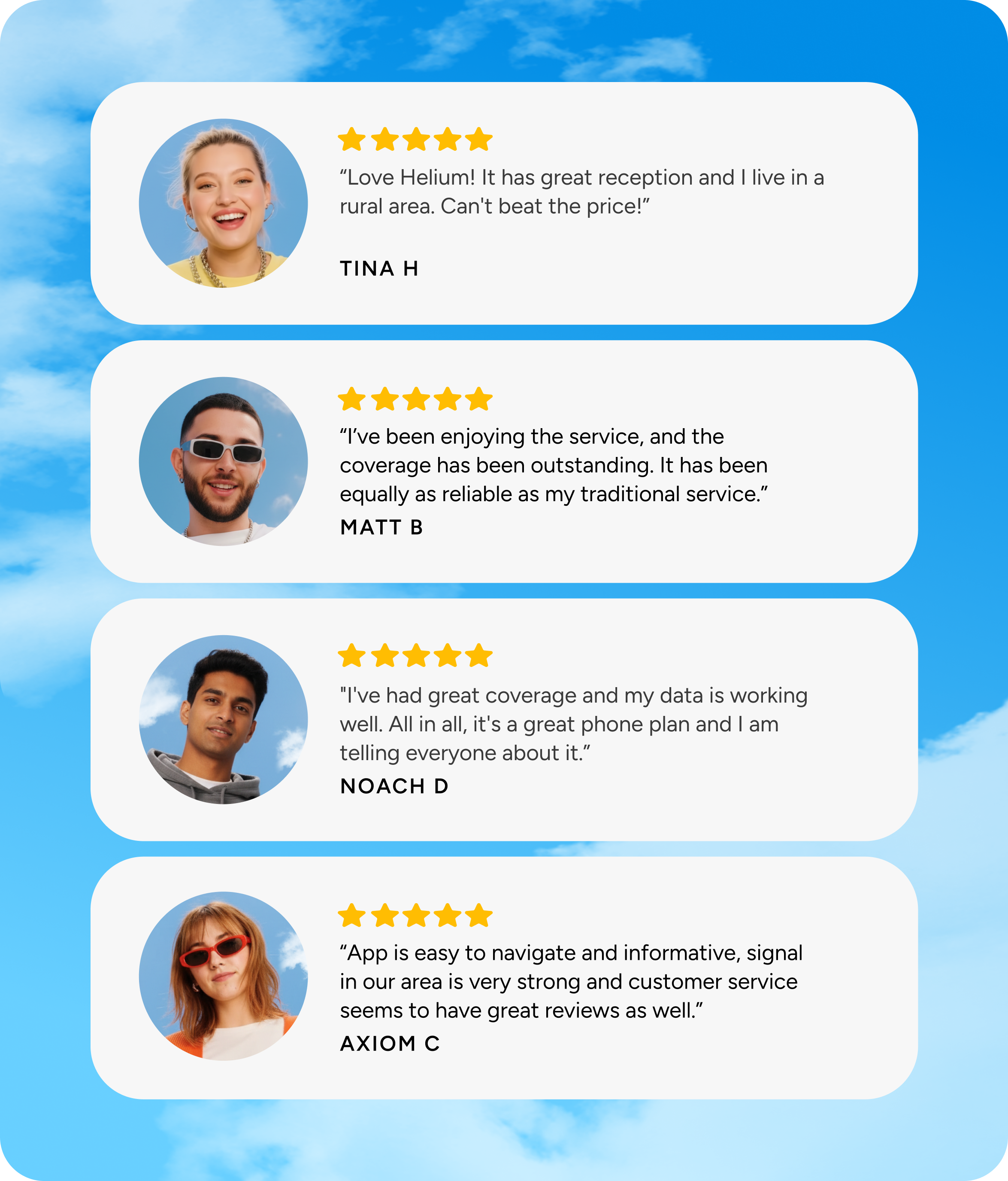 “Love Helium! It has great reception and I live in a rural area. Can't beat the price!” - Tina H; “I’ve been enjoying the service, and the coverage has been outstanding. It has been equally as reliable as my traditional service.” - Matt B; "I've had great coverage and my data is working well. All in all, it's a great phone plan and I am telling everyone about it.” - Noach D; “App is easy to navigate and informative, signal in our area is very strong and customer service seems to have great reviews as well.” - Axiom C