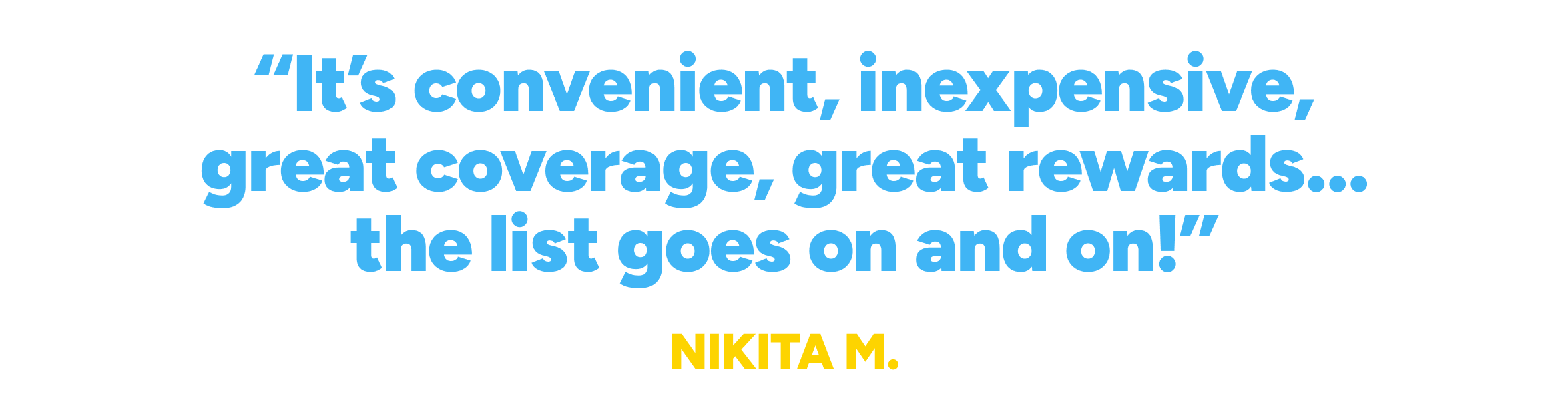It's convenient, inexpensive, great coverage, great rewards...the list goes on and on!"
