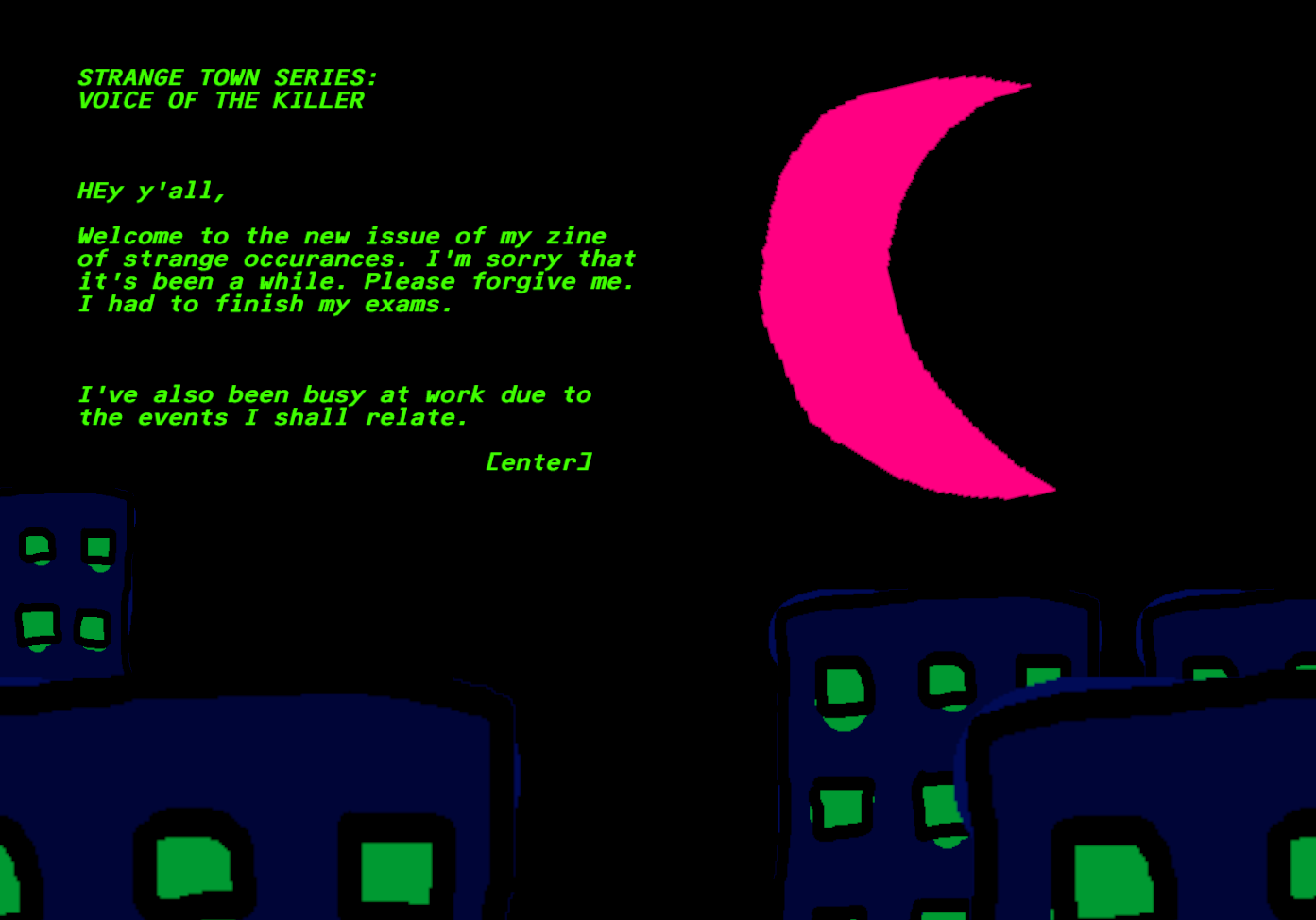 There is a night sky with a blue crescent moon over blue buildings with green windows. There is green italicized text. STRANGE TOWN SERIES: VOICE OF THE KILLER HEy y'all, Welcome to the new issue of my zine of strange occurances. I'm sorry that it's been a while. Please forgive me. I had to finish my exams. I've also been busy at work due to the events I shall relate. [enter]