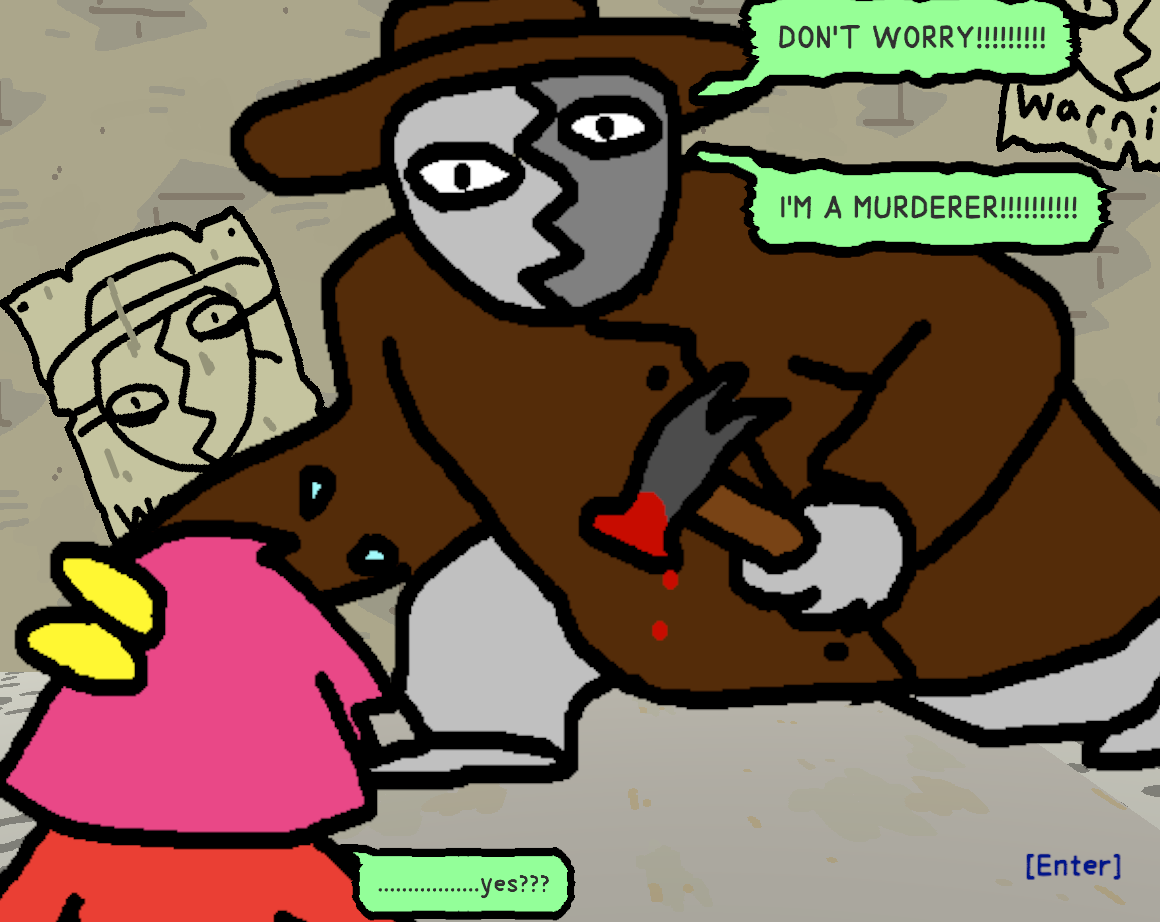 A man with a split-face mask, wearing a brown suit and hat, holding a bloodied hammer, saying "DON'T WORRY!!!!!!!!!!!! I'M A MURDERER!!!!!!!!!!!!" in front of two posters of his face captioned "Warning" on the wall behind him. He is trying to reassure BB, the protagonist, who responds "................yes???"