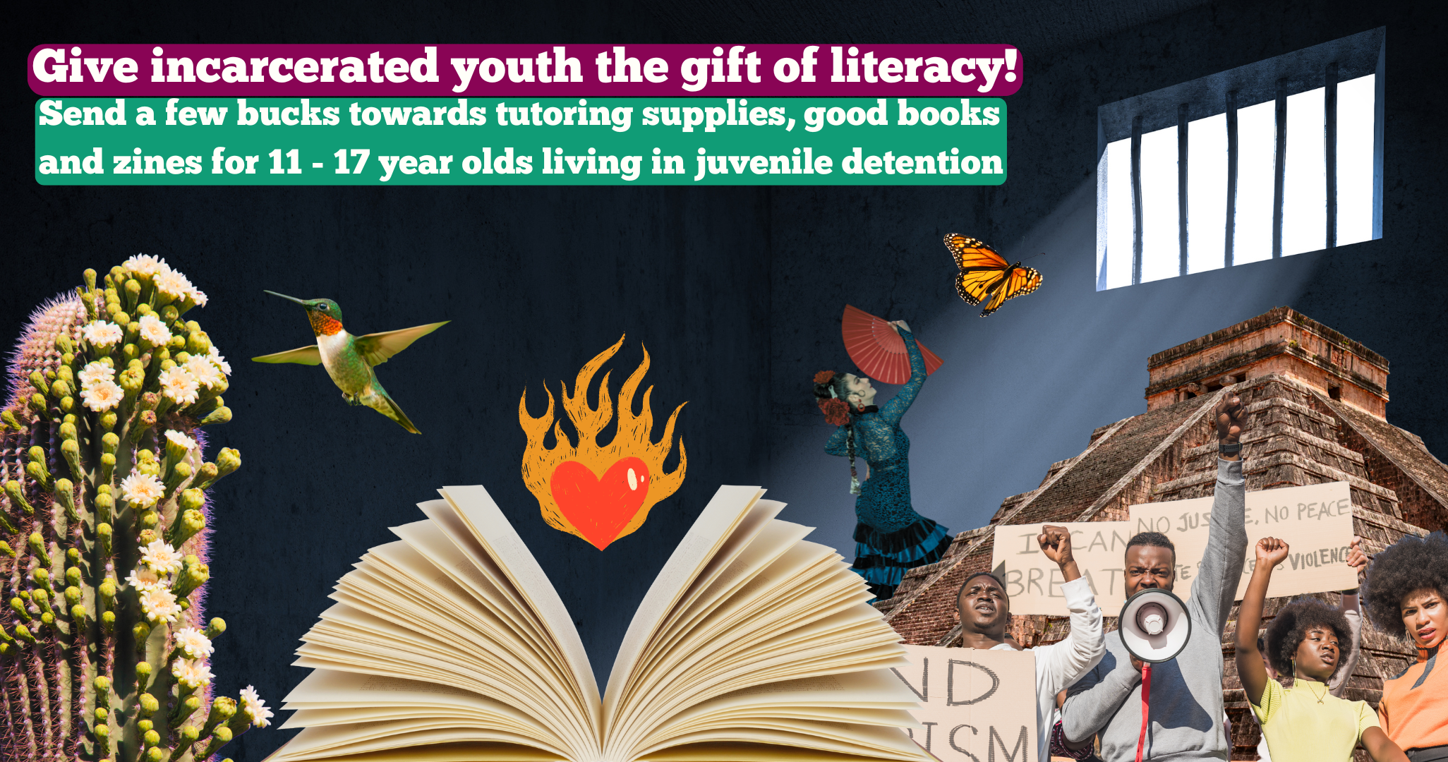 Collage of an open book and a flaming heart inside a dark prison cell. In the background are a blooming saguaro, hummingbird, youth with a bullhorn and protest signs raising their fists, and a Mexican pyramid. A flamenco dancer with a red fan and a monarch butterfly are turned towards the light streaming in through the window. Text reads, Give incarcerated youth the gift of literacy! Send a few bucks towards tutoring supplies, good books and zines for 11-17 year olds living in juvenile detention.  