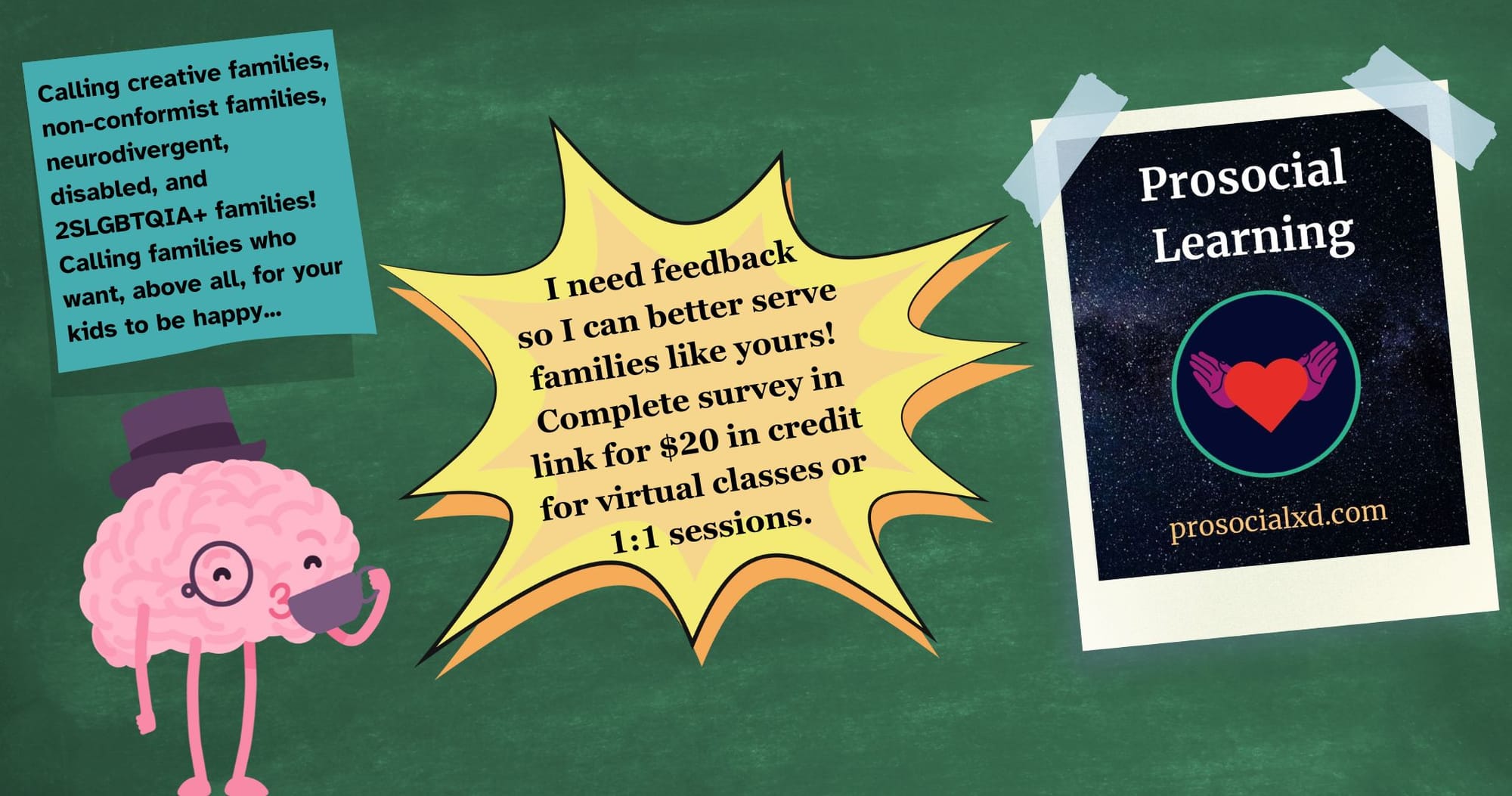 A collage on a green chalkboard. A brain wearing a top hat and a monocle is sipping a cup of tea by a sticky note that reads, “Calling creative families, non-conformist families, neurodivergent, disabled, and 2SLGBTQIA+ families! Calling families who want, above all, for your kids to be happy…” A yellow burst in the middle reads, “I need feedback so I can better serve families like yours! Complete survey in link for $20 in credit for virtual classes or 1:1 sessions.” A taped-up flyer reads, “Prosocial Learning. prosocialxd.com.” There is a circular logo of a heart flanked by two hands, like wings, over a dark starry sky background.