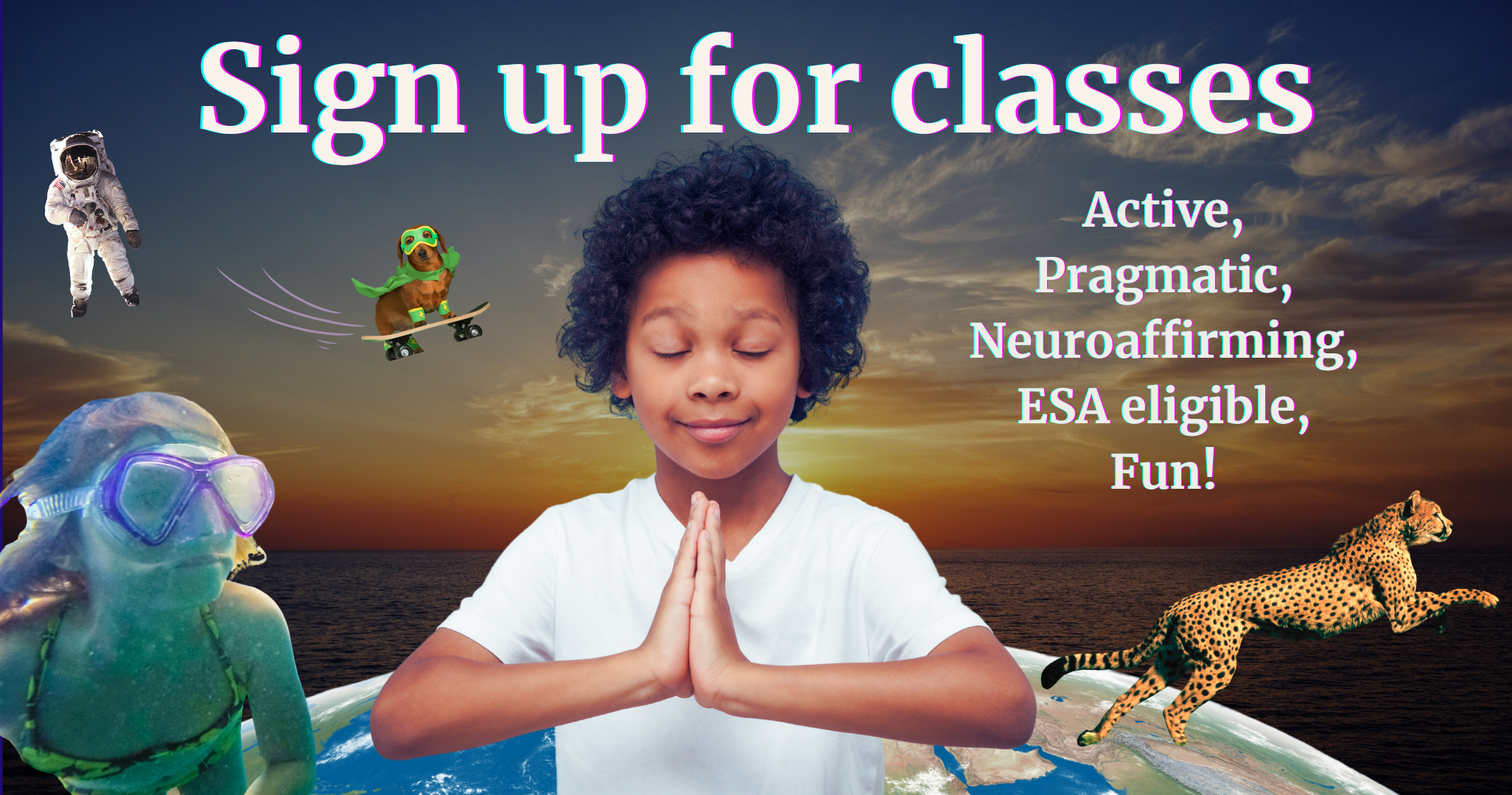 Image of a child meditating with eyes closed and hands pressed together over a background of planet earth, a child snorkeling, a cheetah running, a dog skateboarding, and an astronaut floating in space. Text reads, Sign up for classes. Active, pragmatic, neuroaffirming, ESA eligible, fun!