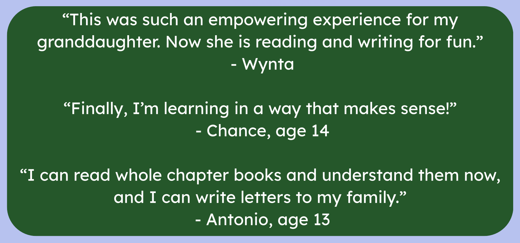 "This was such an empowering experience for my granddaughter. Now she is reading and writing for fun." Wynta. "Finally, I'm learning in a way that makes sense!" Chance, age 14. "I can read whole chapter books and understand them now, and I can write letters to my family." Antonion, age 13. 