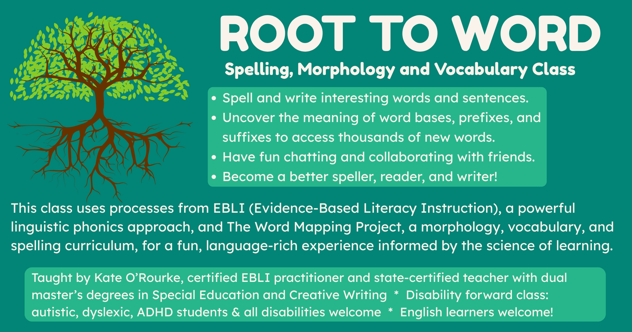 ROOT TO WORD Spelling, Morphology and Vocabulary Class. Picture of a tree with roots deep underground. Spell and write interesting words and sentences. Uncover the meaning of word bases, prefixes, and suffixes to access thousands of new words. Have fun chatting and collaborating with friends. Become a better speller, reader and writer! This class uses processes from EBLI (Evidence-Based Literacy Instruction), a powerful linguistic phonics approach, and The Word Mapping Project, a morphology, vocabulary, and spelling curriculum, for a fun, language-rich experience informed by the science of learning. Taught by Kate O'Rourke, certified EBLI practitioner and state-certified teacher with dual master's degrees in Special Education and Creative Writing. Disability forward class: autistic, dyslexic, ADHD students and all disabilities welcome. English learners welcome!