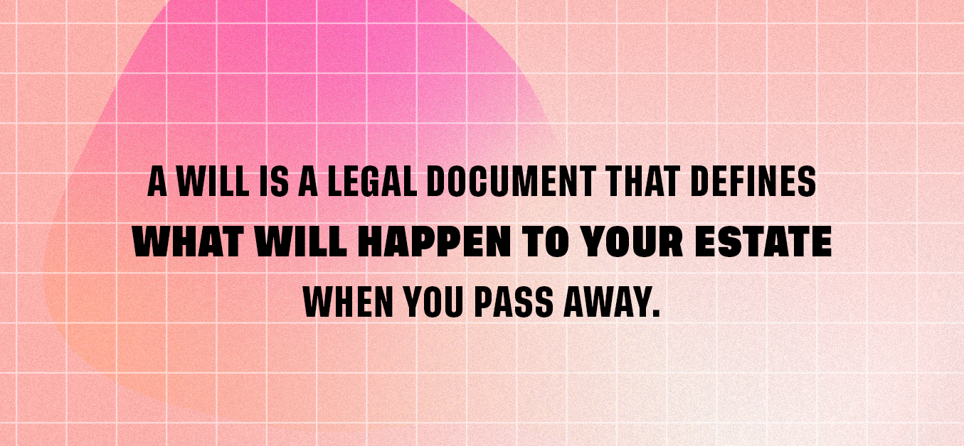 A will is a legal document that defines what will happen to your estate when you pass away.