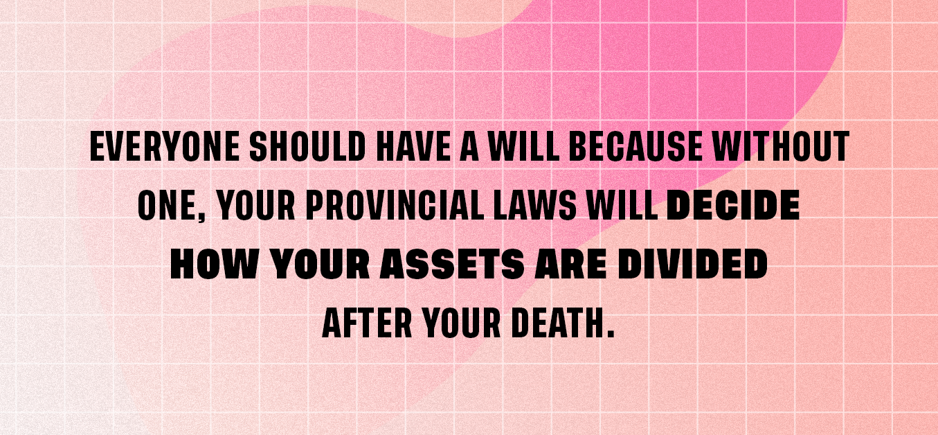 Everyone needs a will because without one, your provincial laws will decide how your assets are divided after your death. 