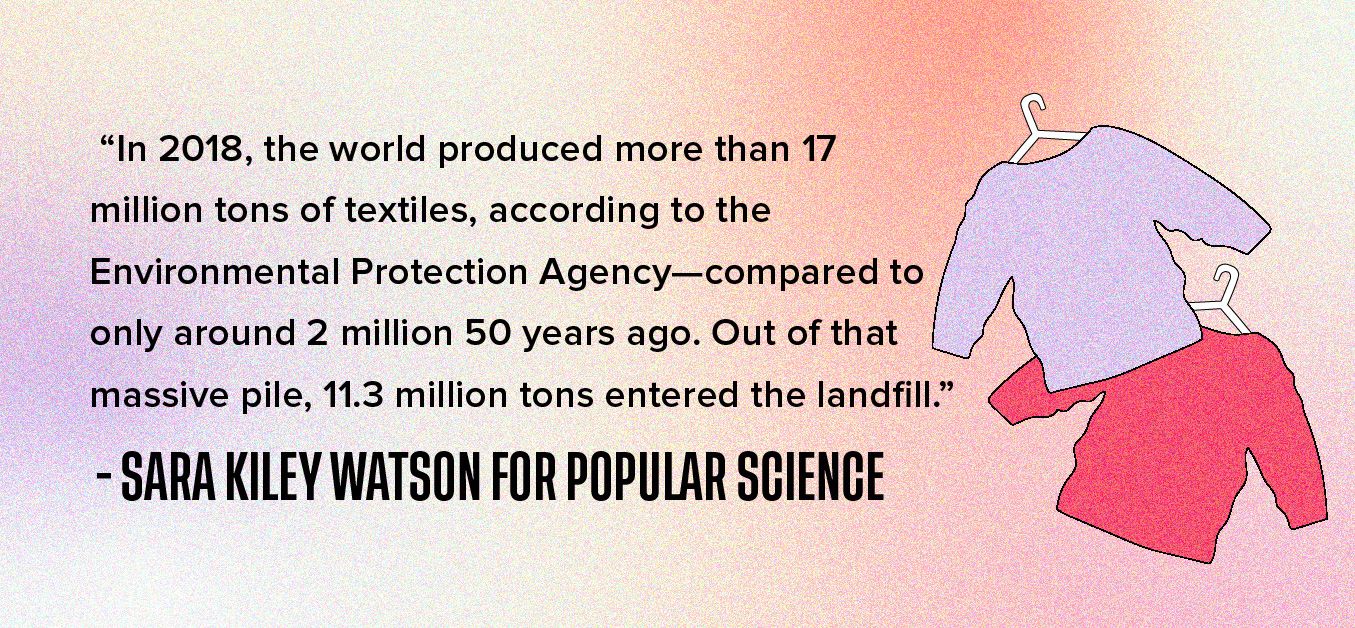 In 2018, the world produced more than 17 million tons of textiles, according to the Environmental Protection Agency—compared to only around 2 million 50 years ago. Out of that massive pile, 11.3 million tons entered the landfill.” - Sara Kiley Watson for Popular Science