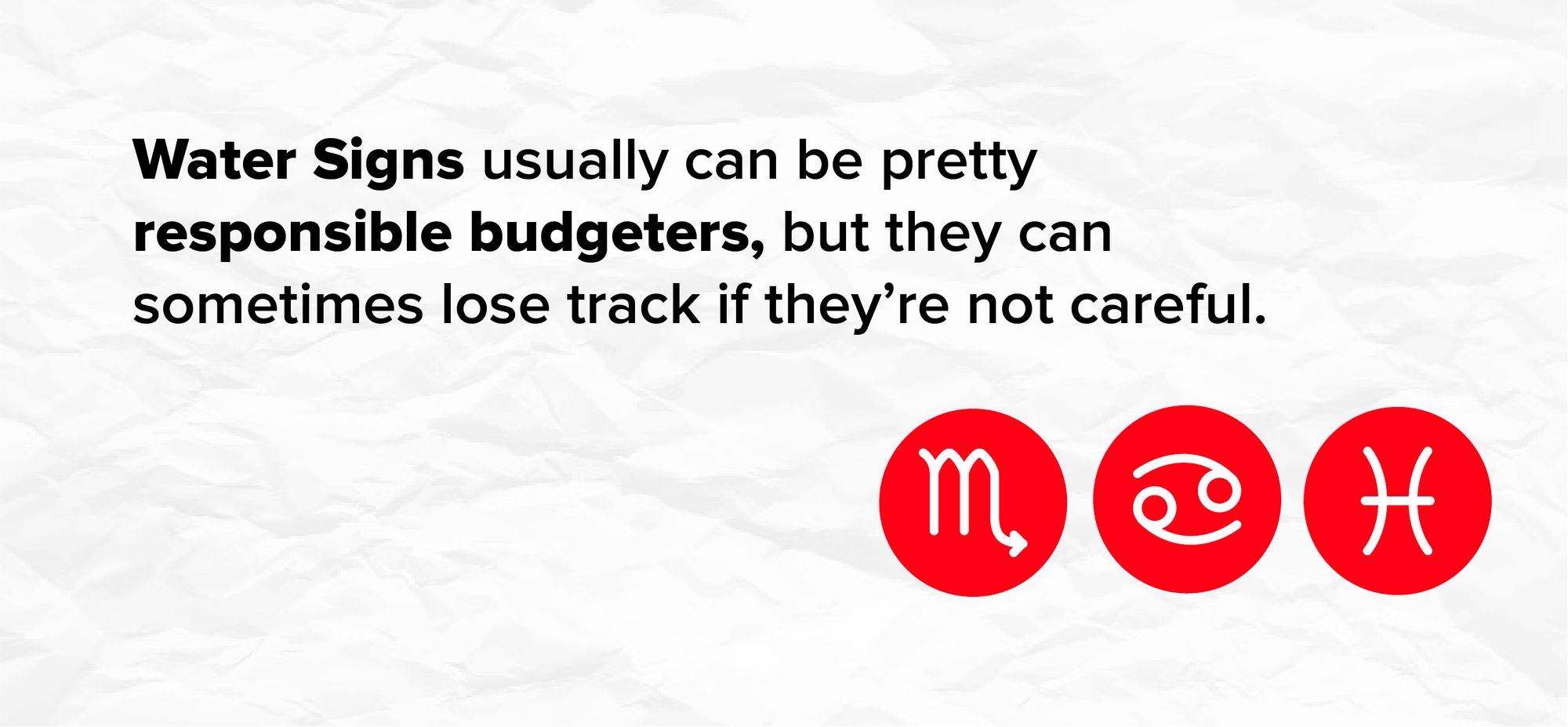 Water Signs usually can be pretty responsible budgeters, but they can sometimes lose track if they’re not careful.</PQ>