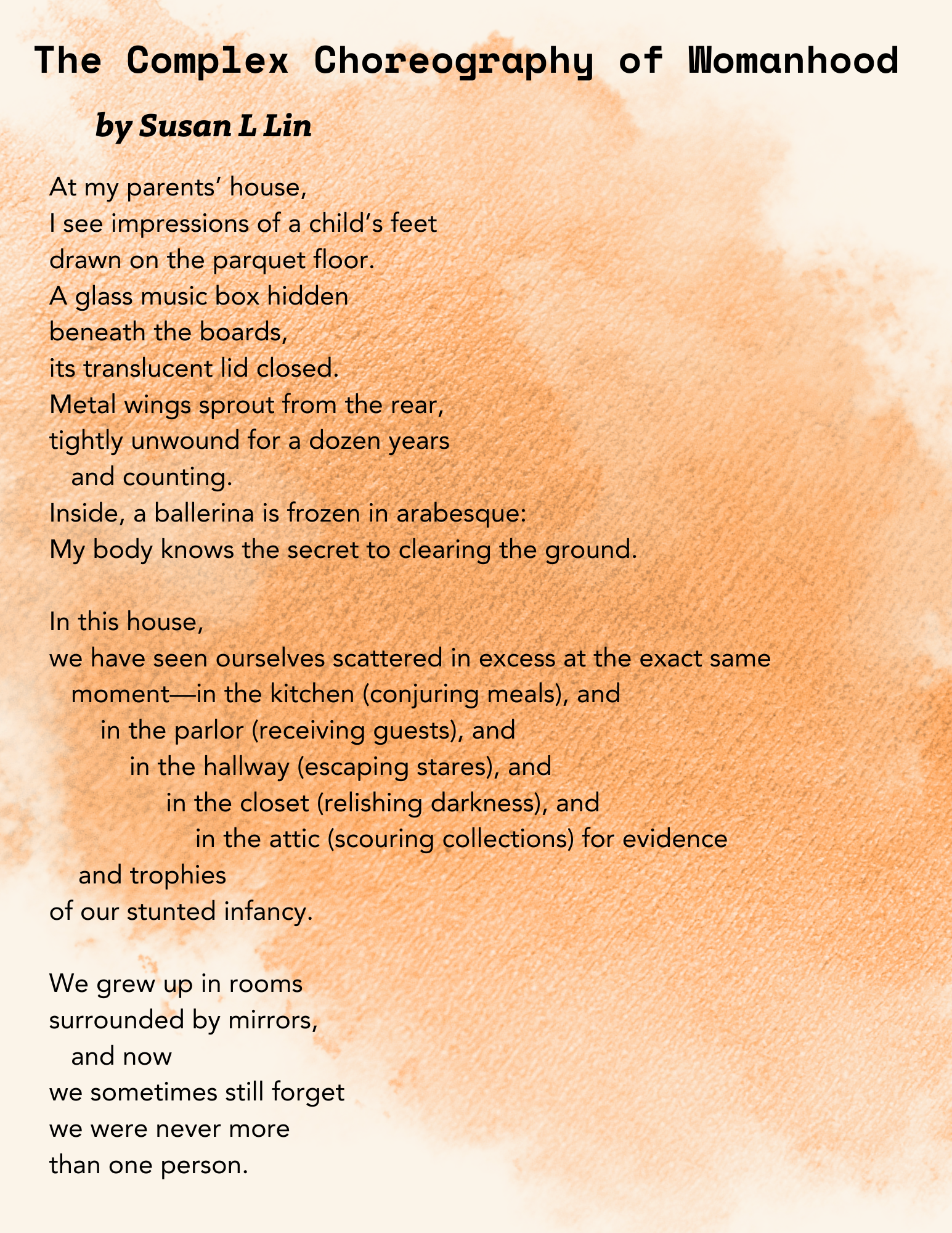 This PDF contains excerpts from a poem titled "**The Complex Choreography of Womanhood by Susan L Lin**". *   The poem begins by describing observations at the speaker's parents' house, including **impressions of a child's feet**, a **glass music box with a ballerina frozen in arabesque**, and metal wings. *   The poem also describes the experience of seeing multiple versions of oneself scattered throughout the house in different locations such as **the kitchen (conjuring meals), the parlor (receiving guests), the hallway (escaping stares), the closet (relishing darkness), and the attic (scouring collections)**. *   The poem mentions growing up in a house **surrounded by mirrors**.