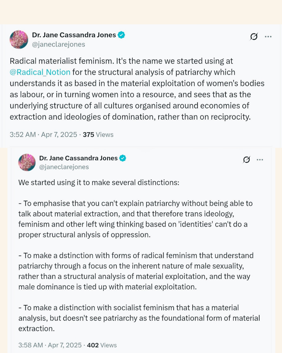  Image Description: The image contains two adjacent screenshots of tweets from a Twitter user named Dr. Jane Cassandra Jones (@janeclarejones). Both tweets are dated April 7, 2025. First Tweet: The first tweet defines "Radical materialist feminism." The text states it's a term used at "@Radical_Notion" for the structural analysis of patriarchy. This analysis understands patriarchy as based on the material exploitation of women's bodies as labor and resources. It further sees this as the underlying structure of all cultures, organized around economies of extraction and ideologies of domination, rather than reciprocity.  Second Tweet: The second tweet elaborates on the reasons for using the term "Radical materialist feminism." It lists three distinctions:  * To emphasize that patriarchy cannot be explained without addressing material extraction. It argues that focusing solely on trans ideology, feminism, and other left-wing thinking based on "identities" cannot provide a proper structural analysis of oppression.  * To distinguish itself from forms of radical feminism that understand patriarchy through an inherent nature of male sexuality. Instead, it emphasizes a structural analysis of material exploitation and how male dominance is tied to this exploitation.  * To differentiate itself from socialist feminism that has a material analysis but does not consider patriarchy as the foundational form of material extraction.