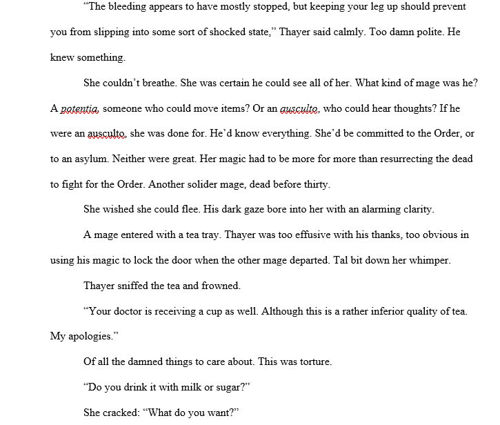 An excerpt from The Dissolution of Tal Stephens “The bleeding appears to have mostly stopped, but keeping your leg up should prevent you from slipping into some sort of shocked state,” Thayer said calmly. Too damn polite. He knew something.  She couldn’t breathe. She was certain he could see all of her. What kind of mage was he? A potentia, someone who could move items? Or an ausculto, who could hear thoughts? If he were an ausculto, she was done for. He’d know everything. She’d be committed to the Order, or to an asylum. Neither were great. Her magic had to be more for more than resurrecting the dead to fight for the Order. Another solider mage, dead before thirty.  She wished she could flee. His dark gaze bore into her with an alarming clarity.  A mage entered with a tea tray. Thayer was too effusive with his thanks, too obvious in using his magic to lock the door when the other mage departed. Tal bit down her whimper.  Thayer sniffed the tea and frowned.  “Your doctor is receiving a cup as well. Although this is a rather inferior quality of tea. My apologies.”  Of all the damned things to care about. This was torture.  “Do you drink it with milk or sugar?” She cracked: “What do you want?”