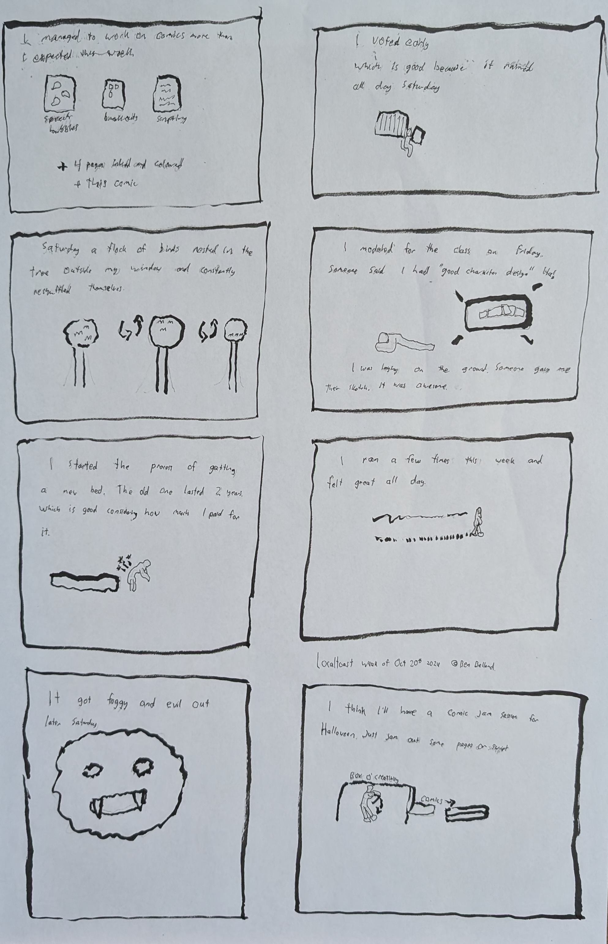 An eight panel comic layout. The first panel reads, "I managed to work on comics more than I expected this week, speech bubbles, breakouts, scripting + 5 pages inked and coloured + this comic!" There are little scripts and breakouts drawn. The second panel, "I voted early, which is good becaus it rained all day Saturday." The third panel, "Saturday a flock of birds nested in the three outside my w indow and constantly reshuffled themselves." A drawing of birds in a tree in different positions. Fourth panel, "I modeled for the class on Friday. Someone said I had "good  character design" ha! I was laying on the ground. Someone gave me their sketch, it was awesome." Fifth panel, "I started the process of getting a new bed, the old one lasted 2 years, which is good considering how much I paid for it." A little huched over figure with pain stars. Sixth panel, "I ran a few timeis this week and felt great all day." A little guy running. Seventh panel, "It got foggy and evil out later Saturday" A fog monster doodle. Eighth panel, "I think I'll have a comic jam session for halloween. Just jam out some pages of script." A little guy cranking on the box o' creativity and creating some comics