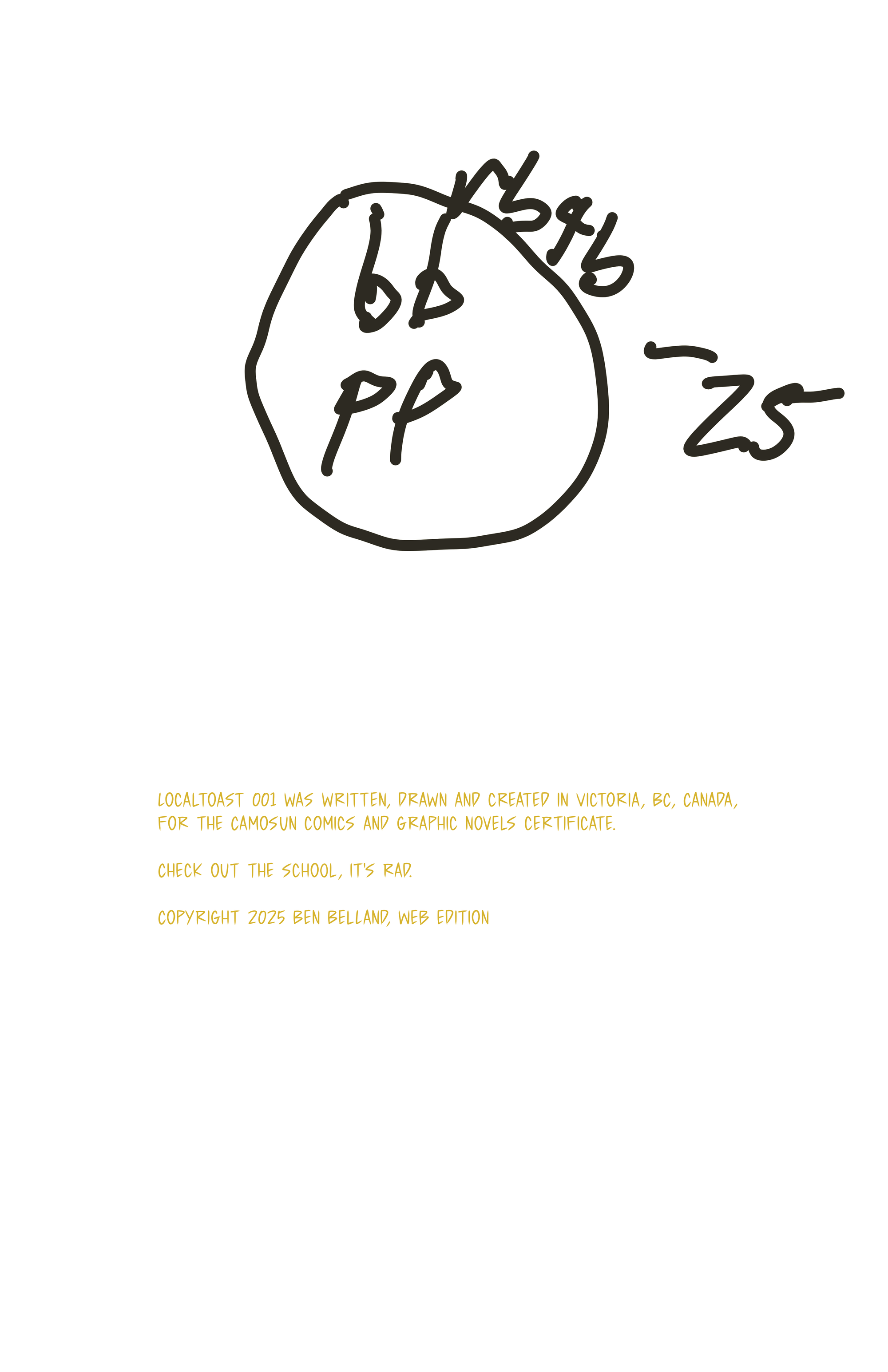The author's signature, and the words, "localtoast 001 wa swritten, drawn and created in Victoria, BC, Canada, for the Camosun Comics and Graphic Novels certificate. Check out the school, it's rad. Copyright 2025 Ben Belland, Web Edition"