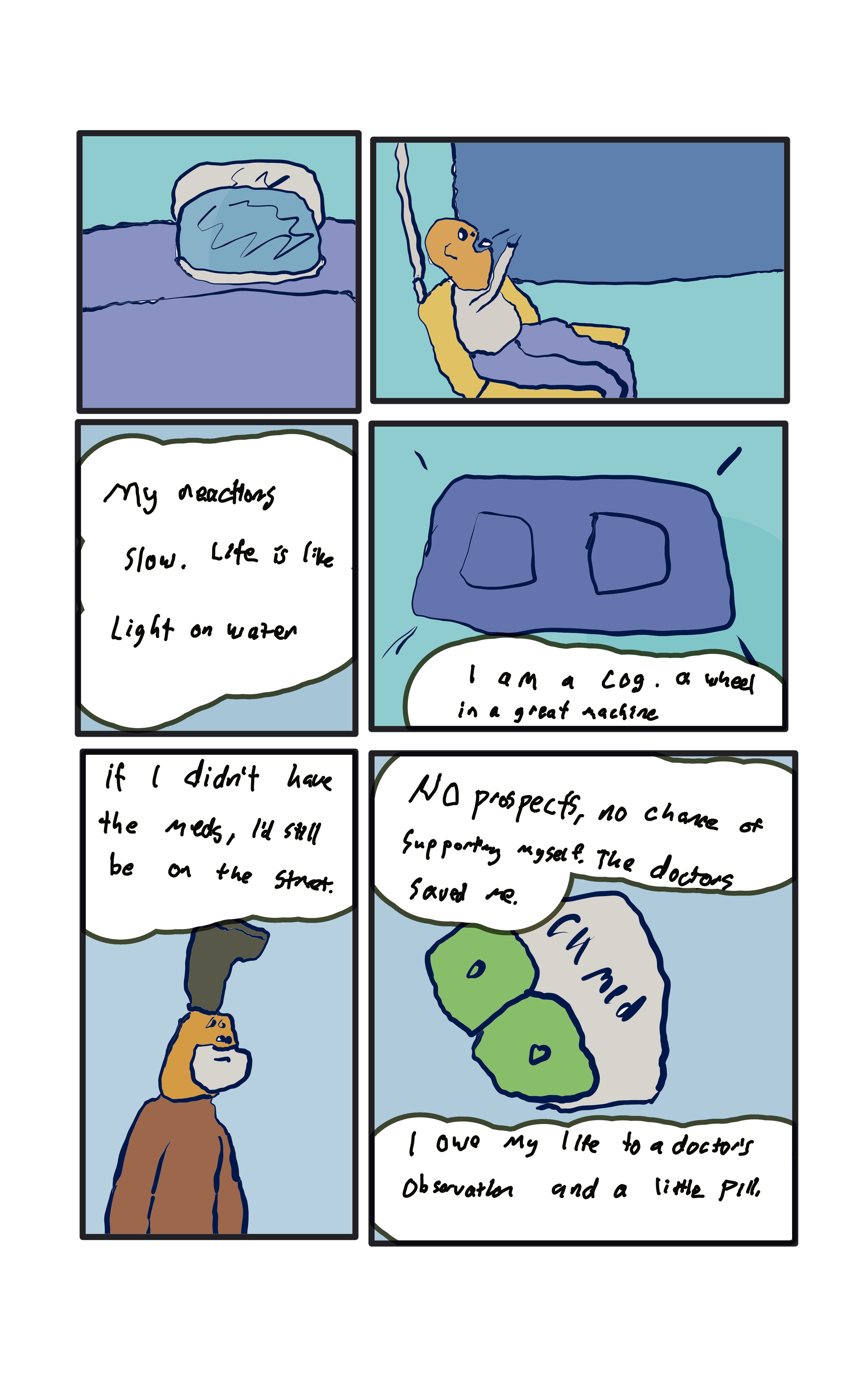 The blob has cooled, oscar tosses it in his mouth.  "My reactions slow, life is like light on water."  "I am a cog, a wheel in a machine" "If I didn't have the meds, I'd still be on the street"  A drawing of a guy with a boot on their head.  "No prospects, no chance of supporting myself. The doctors saved me."  "I owe my life to a doctor's observation and a little pill." A close up of the snack-meds, they have a little pill in the middle.