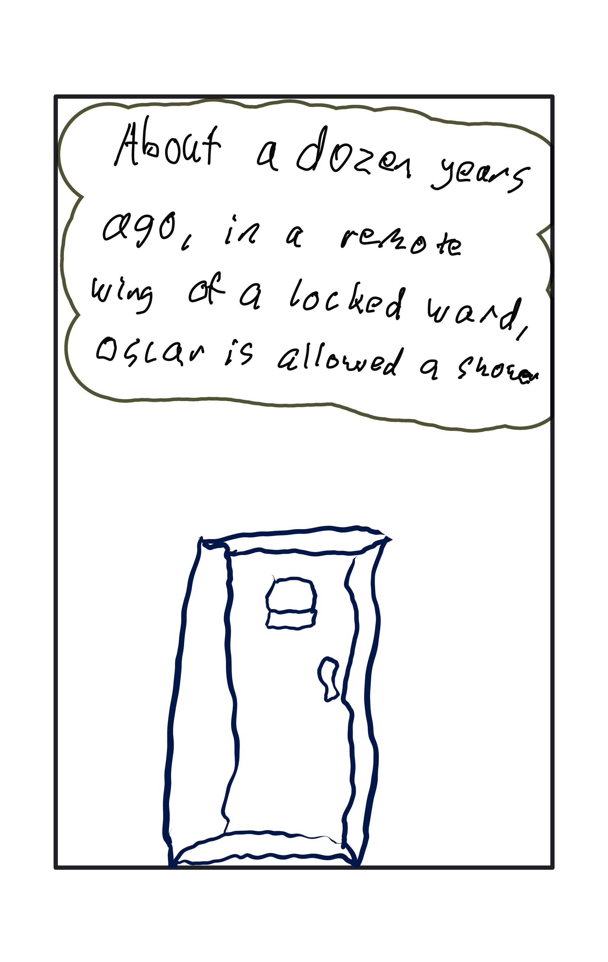 "About a dozen years ago, in a remote wing of a locked ward, oscar is allowed a shower."  A drawing of a big door.