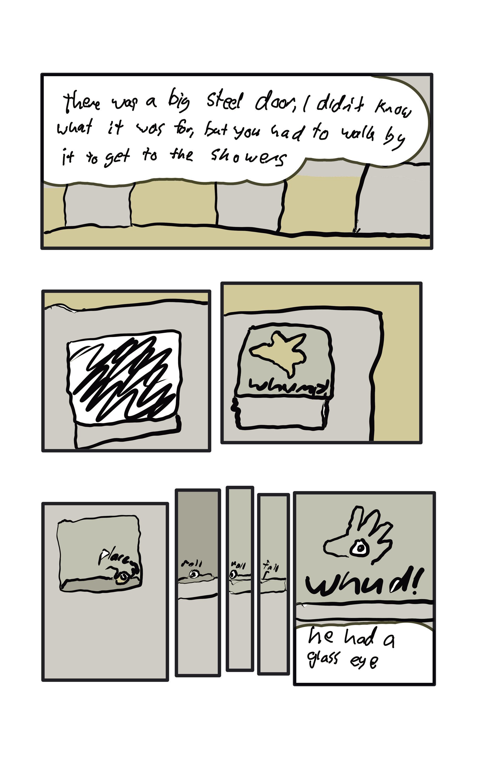  "there was a big steel door, I didn't know what it was for, but you had to walk by it to get to the showers."  A hand goes "Whump!" against a door from the inside.  The hand places an eyeball on the frame of the window. It rolls off.  The hand goes "Whud!" against the door while holding the eyeball.  "He had a glass eye"