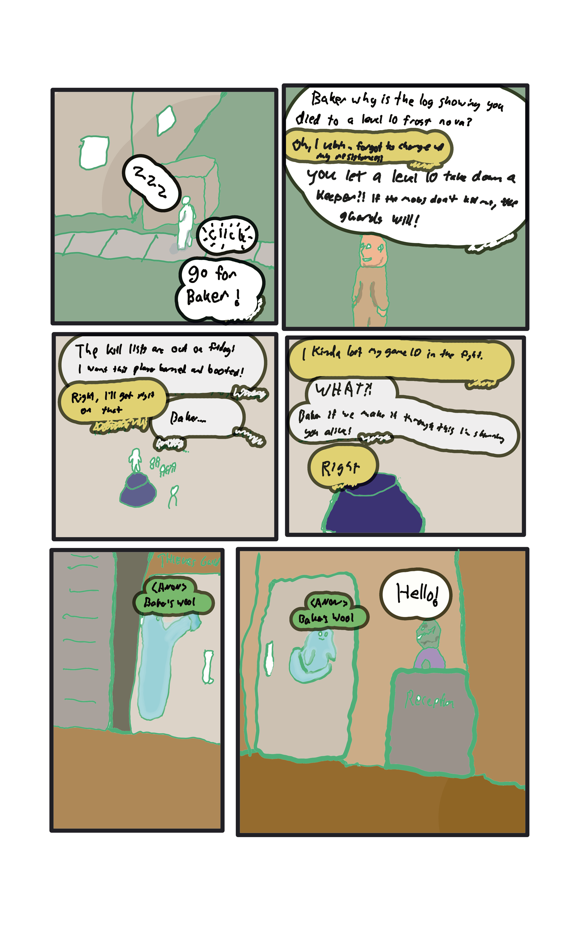  "Zzz zzz zzz..Go for baker!"  "Baker why is the log showing you died to a level 10 frost nova?"  "Oh! I uuuh, forgot to switch up my resistances?"  "You let a level 10 take down a keeper? The kill lists are out in a  week! I want this player banned and barred for hacking."  "Right, I'll get on that...just..."  "Baker...."  "I kinda lost my game ID at some point in the fight."  "WHAT? If we make it through the munity I'll skin you myself! Fix it!"  "I'm on it"  "Hello!" says a green goblin at a reception desk for the thieves guild