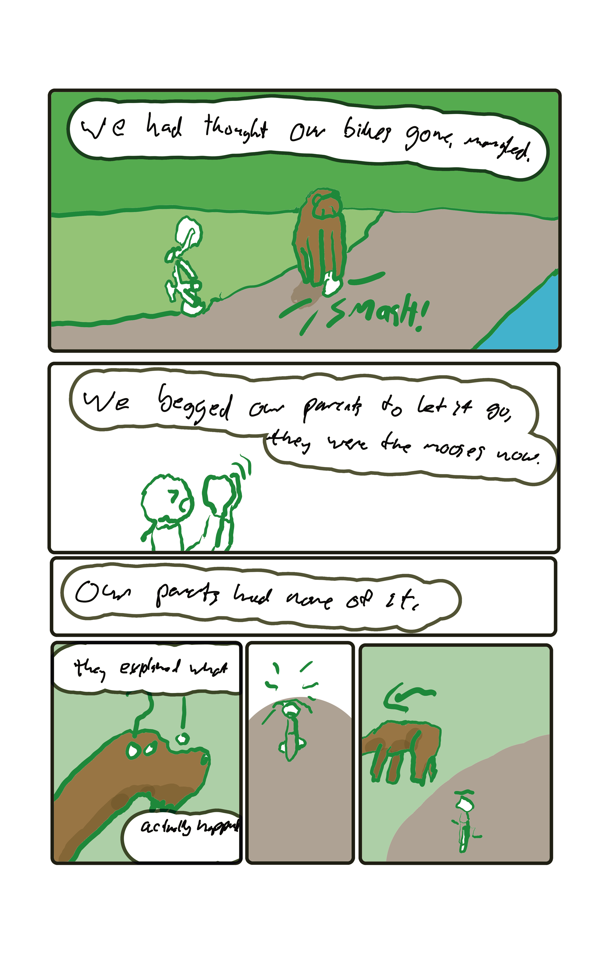 "We had thought our bikes gone, mangled." A moose is smashing bicycles. "We begged our parents to let it go, they were the mooses' now. "Our parents ahd none of it."  "They explained what actually happened."  A moose looks up in confusion to two bikes standing empty in the path. the moose walks away undisturbed.