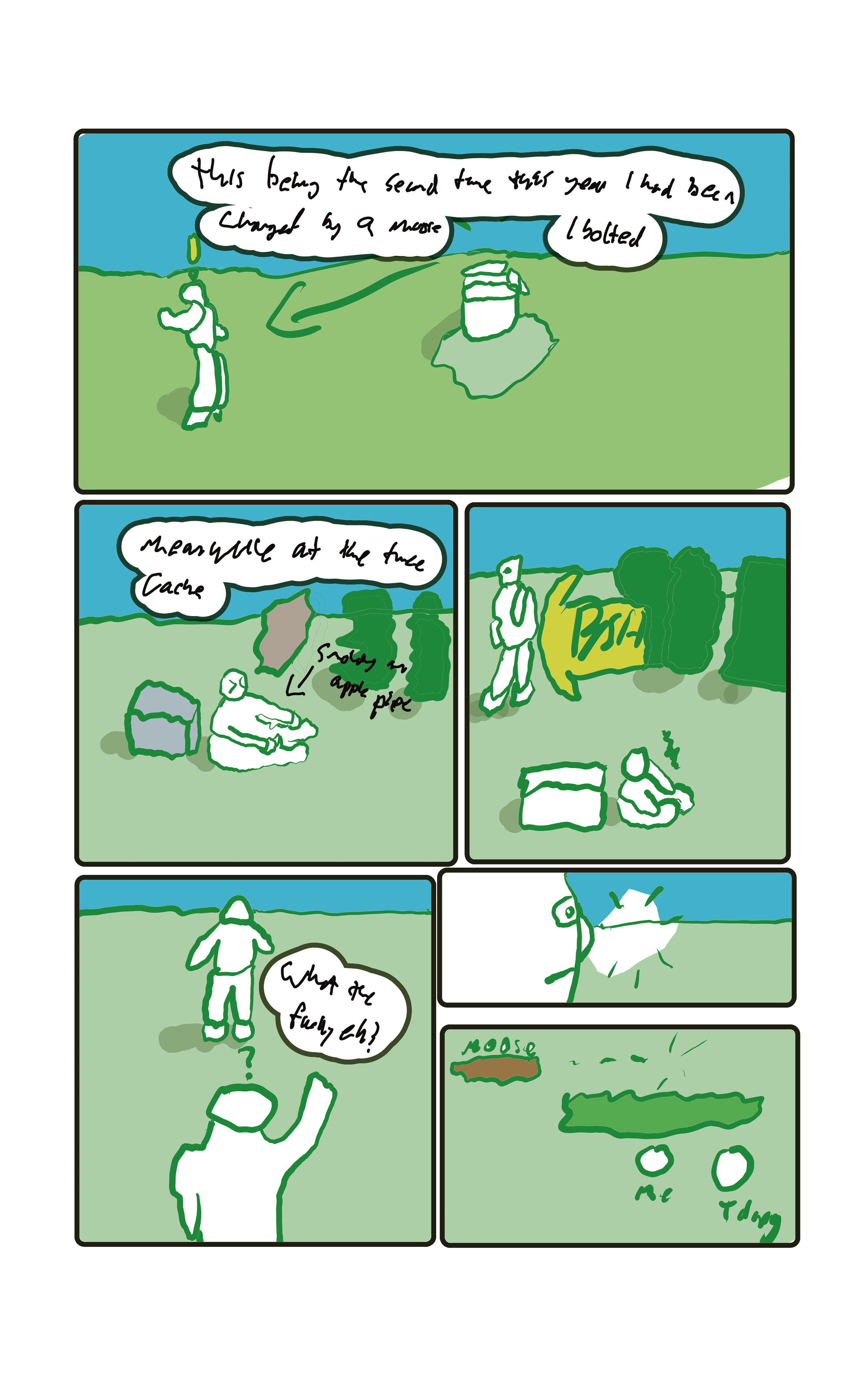 "This being the second time this year I had been charged by a moose, I bolted." The planting bags are standing alone in a field. "Meanwhile at the cache" Someone is smoking an apple pipe.  BSH! Baker bursts out of the trees. "WHAT THE FUCK, EH?" The smoker yells. Baker looks behind him, seeing nothing but an empty field.  A bit more looking and it is apparent the moose took off when the smoker, known as T-Dawg yelled.