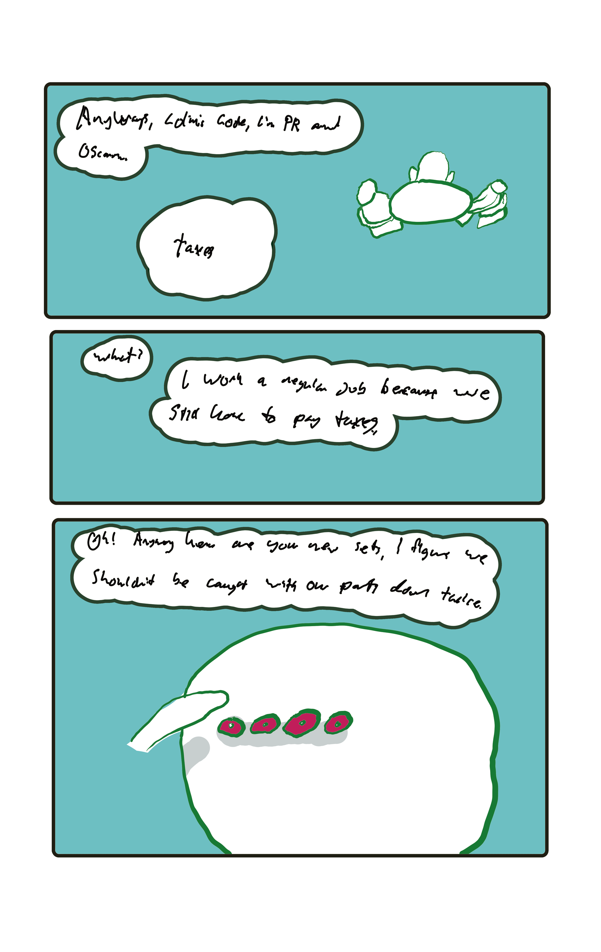 "Anyways, Colins Code, I'm PR and Oscar..."  "Taxes."  "What?" "I work a regular job because we still have to pay taxes."  "Oh! Anyway here are your new sets, I figure we shouldn't be caught with o ur pants down twice." Baker places four little wobbly blobs on the table.