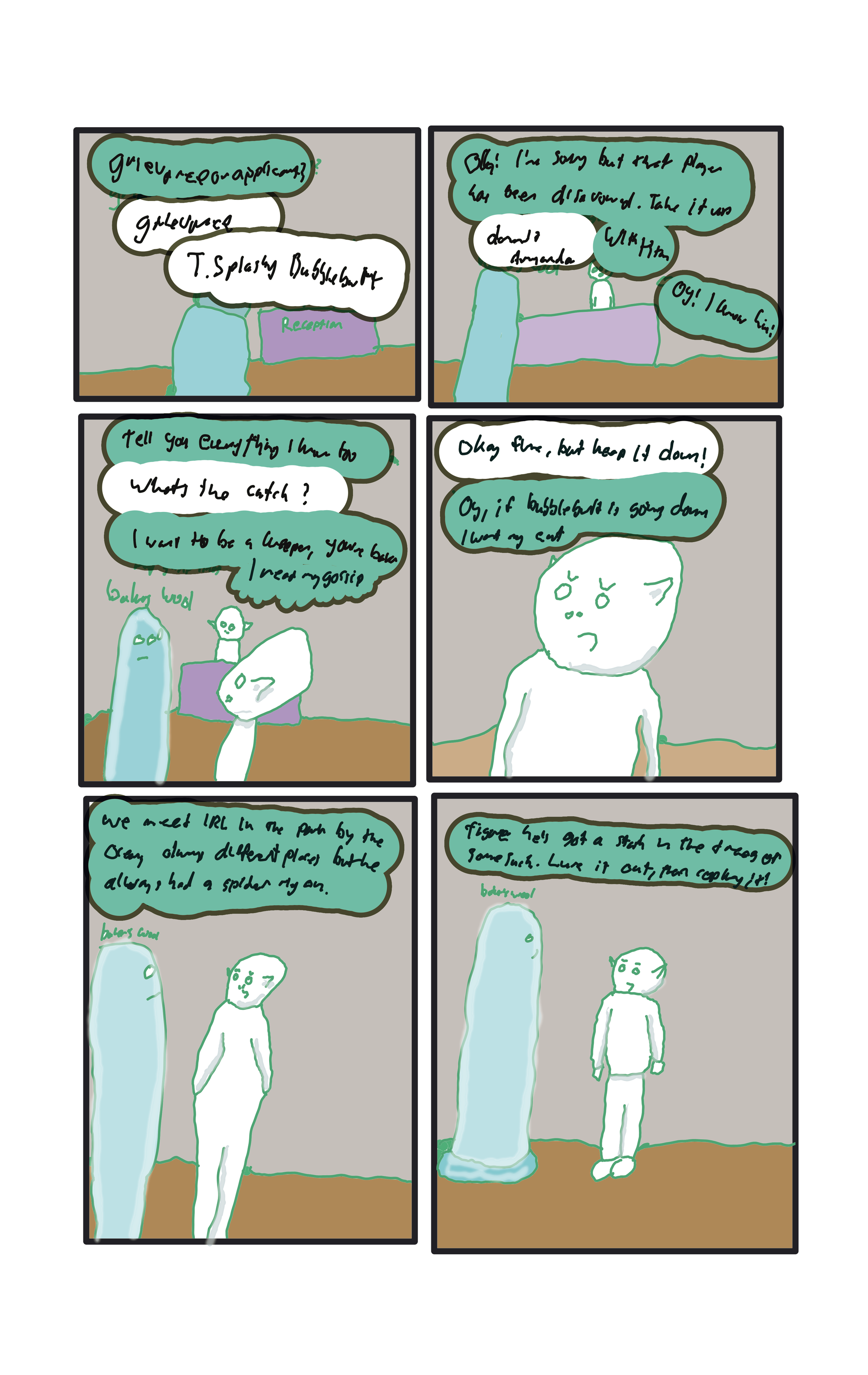 Back in the guild hall, the green goblin receptionist asks, "Grievance or applicant?" Baker in his sock, Wool, "Grievance, T. Splashy Bubblebutt" "Oh! I'm sorry but that player has been disavowed. Take it up with the keepers." "Damnit, amanda."  A goblin from across the room, "Oy! I know him!"  "Tell you everything I know too"  "What's the catch?" "I want to be a keeper, you're Baker, I read my gossip" "Okay, fine, but keep it down." "Oy, if bubblebutt is going down I want my cut."  "We meet IRL in the park by the ocean. Always different places, but he always has a spider rig on."  "Figure he's got a stash in the trees or some such. Lure it out, then cop key it!"