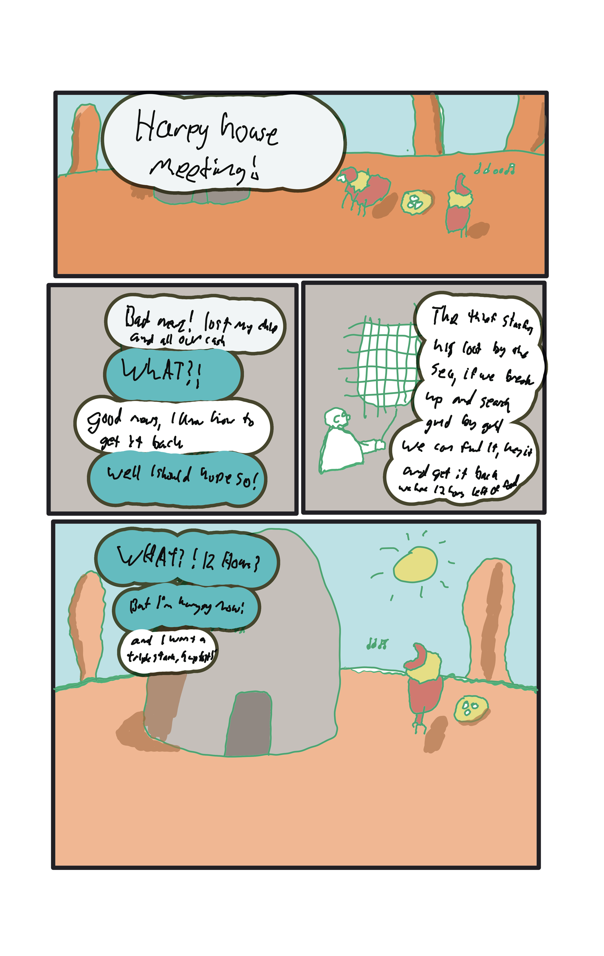 Back in the desert, ouside harpy house."  "HARPY HOUSE MEETING!" Baker, "Bad news! Lost my chip and all our cash."  Everyone else, "WHAT?!"  "Good news, I know how to get it back."  "Well I should hope so!"  Baker pointing to a map with gridlines, "The thief stashes his loot by the sea, if we break up and search grid by grid we can find it, key it and get it back. We have 12 hours left of food."  "WHAT!? 12 Hours?" "But I'm hungry now!" "And I want a triplestack, hup to!"