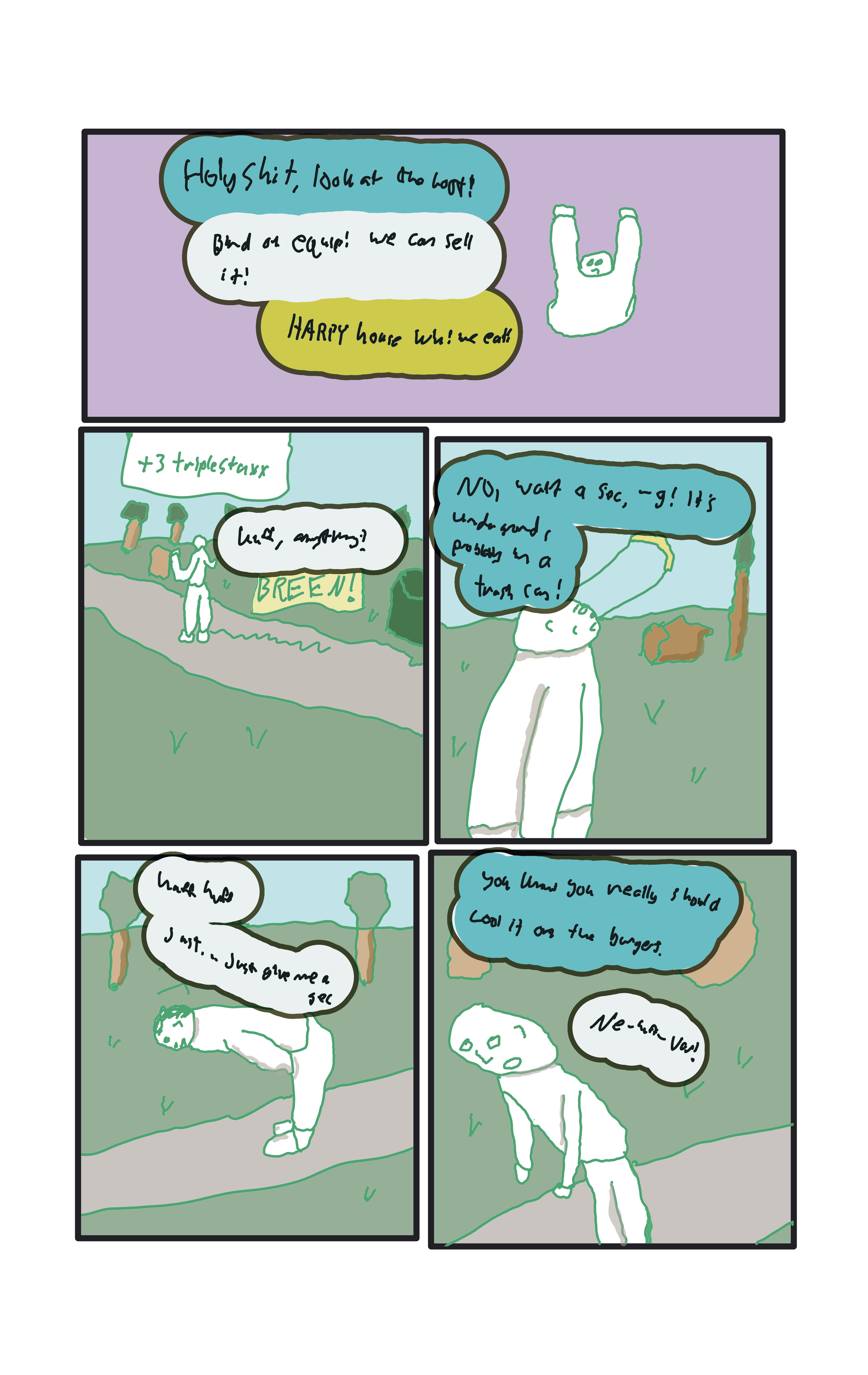  Everyone,  "Holyshit! Look at the loot!" "Bind on equip! We can sell it!" Baker, "Harpy house win! we eat!"  3 triplestaxx later, Baker, running through the park, "Huff, anything?" Breeeen! "No, wait a sec, -g! it's underground! probably in a trash can!" "Huff, huff, just...just give me a sec." "You know you really should cool it on the burgers" "Nev-huff-varr!"