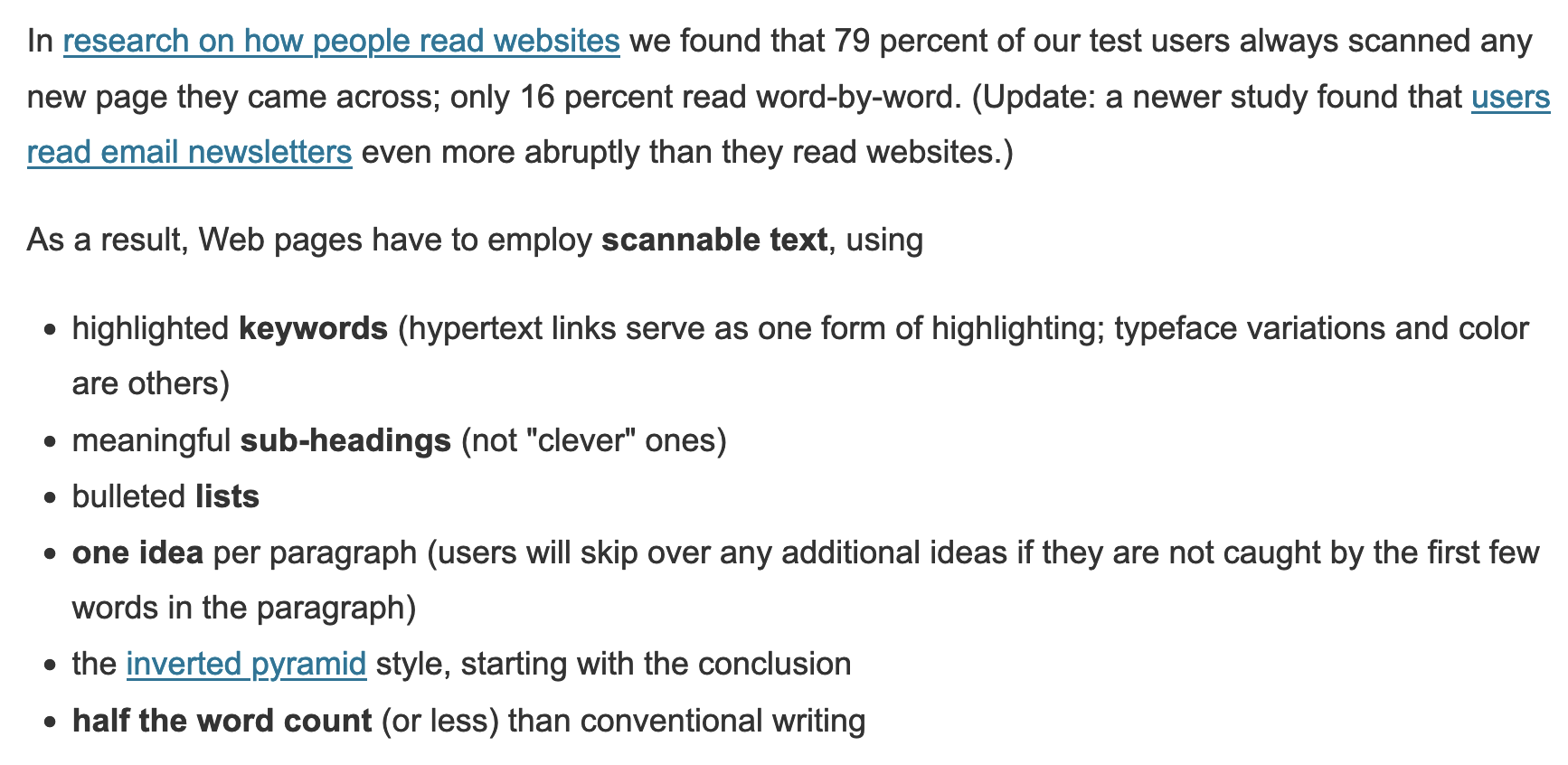 In research on how people read websites we found that 79 percent of our test users always scanned any new page they came across; only 16 percent read word-by-word. As a result, Web pages have to employ scannable text, using highlighted keywords, meaningful sub-headings (not "clever" ones), bulleted lists, one idea per paragraph, the inverted pyramid style (start with the conclusion), and half the word count (or less) than conventional writing.