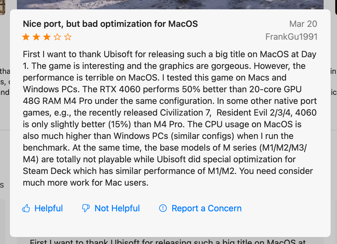 First I want to thank Ubisoft for releasing such a big title on MacOS at Day 1. The game is interesting and the graphics are gorgeous. However, the performance is terrible on MacOS. I tested this game on Macs and Windows PCs. The RTX 4060 performs 50% better than 20-core GPU 48G RAM M4 Pro under the same configuration. In some other native port games, e.g., the recently released Civilization 7, Resident Evil 2/3/4, 4060 is only slightly better (15%) than M4 Pro. The CPU usage on MacOS is also much higher than Windows PCs (similar configs) when I run the benchmark. At the same time, the base models of M series (M1/M2/M3/ M4) are totally not playable while Ubisoft did special optimization for Steam Deck which has similar performance of M1/M2. You need consider much more work for Mac users.
