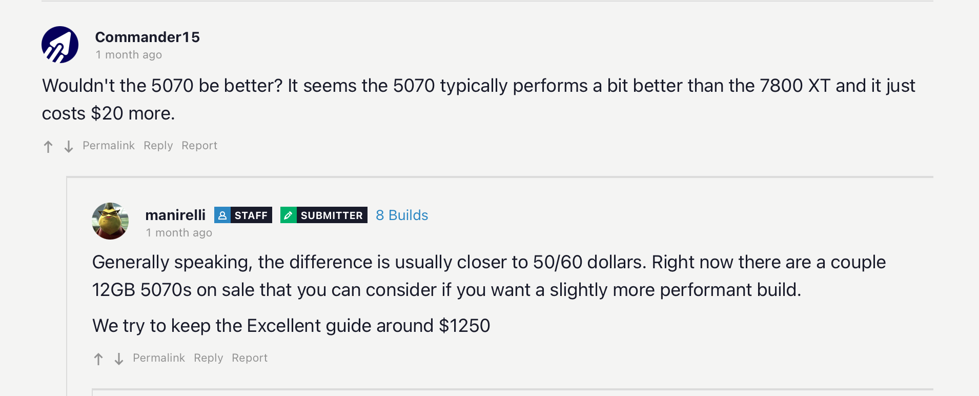 Wouldn't the 5070 be better? It seems the 5070 typically performs a bit better than the 7800 XT and it just costs $20 more. PermalinkReplyReport manirelli manirelliSTAFFSUBMITTER8 Builds 1 month ago Generally speaking, the difference is usually closer to 50/60 dollars. Right now there are a couple 12GB 5070s on sale that you can consider if you want a slightly more performant build. We try to keep the Excellent guide around $1250