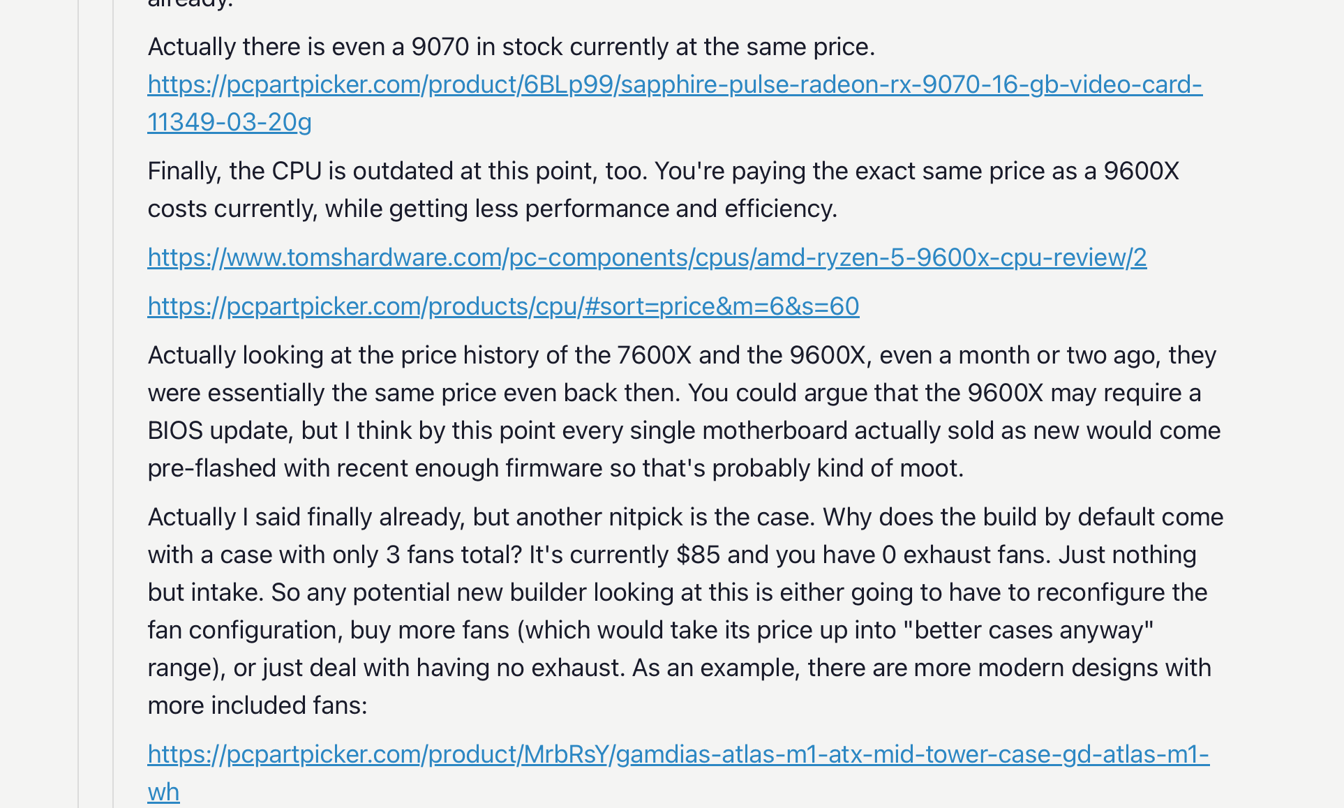 Actually there is even a 9070 in stock currently at the same price. https://pcpartpicker.com/product/6BLp99/sapphire-pulse-radeon-rx-9070-16-gb-video-card-11349-03-20g Finally, the CPU is outdated at this point, too. You're paying the exact same price as a 9600X costs currently, while getting less performance and efficiency. https://www.tomshardware.com/pc-components/cpus/amd-ryzen-5-9600x-cpu-review/2 https://pcpartpicker.com/products/cpu/#sort=price&m=6&s=60 Actually looking at the price history of the 7600X and the 9600X, even a month or two ago, they were essentially the same price even back then. You could argue that the 9600X may require a BIOS update, but I think by this point every single motherboard actually sold as new would come pre-flashed with recent enough firmware so that's probably kind of moot. Actually I said finally already, but another nitpick is the case. Why does the build by default come with a case with only 3 fans total? It's currently $85 and you have 0 exhaust fans. Just nothing but intake. So any potential new builder looking at this is either going to have to reconfigure the fan configuration, buy more fans (which would take its price up into "better cases anyway" range), or just deal with having no exhaust. As an example, there are more modern designs with more included fans: