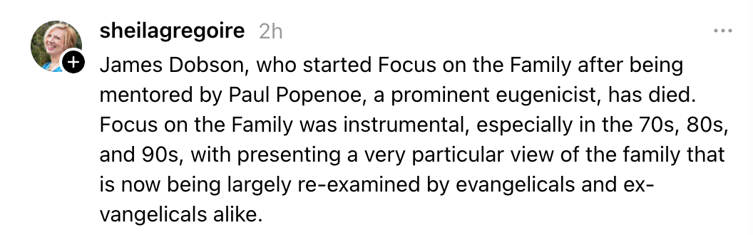 James Dobson, who started Focus on the Family after being mentored by Paul Popenoe, a prominent eugenicist, has died. Focus on the Family was instrumental, especially in the 70s, 80s, and 90s, with presenting a very particular view of the family that is now being largely re-examined by evangelicals and ex-vangelicals alike.