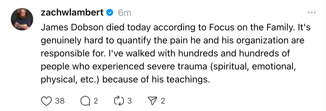 James Dobson died today according to Focus on the Family. It's genuinely hard to quantify the pain he and his organization are responsible for. I've walked with hundreds and hundreds of people who experienced severe trauma (spiritual, emotional, physical, etc.) because of his teachings.