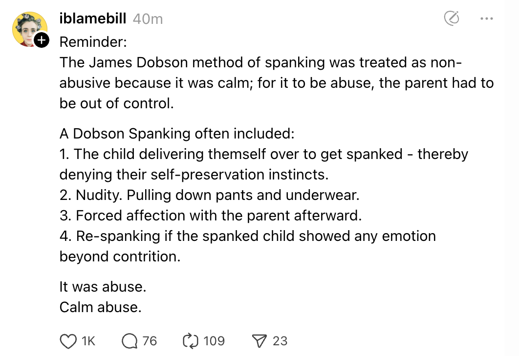 Reminder: The James Dobson method of spanking was treated as non-abusive because it was calm; for it to be abuse, the parent had to be out of control. A Dobson Spanking often included: 1. The child delivering themself over to get spanked - thereby denying their self-preservation instincts. 2. Nudity. Pulling down pants and underwear. 3. Forced affection with the parent afterward. 4. Re-spanking if the spanked child showed any emotion beyond contrition. It was abuse. Calm abuse.