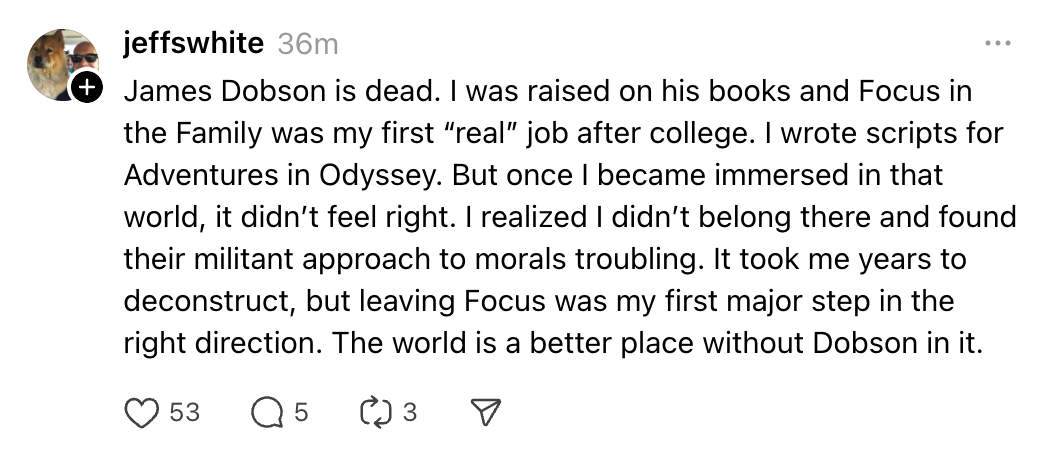 James Dobson is dead. I was raised on his books and Focus in the Family was my first “real” job after college. I wrote scripts for Adventures in Odyssey. But once I became immersed in that world, it didn’t feel right. I realized I didn’t belong there and found their militant approach to morals troubling. It took me years to deconstruct, but leaving Focus was my first major step in the right direction. The world is a better place without Dobson in it.