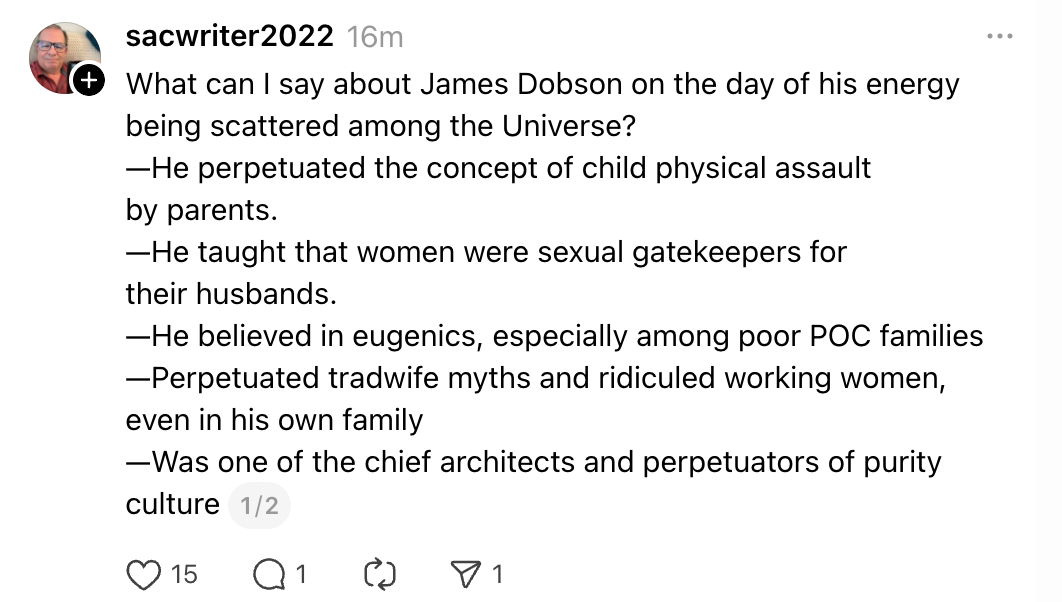 What can I say about James Dobson on the day of his energy being scattered among the Universe? —He perpetuated the concept of child physical assault by parents. —He taught that women were sexual gatekeepers for their husbands. —He believed in eugenics, especially among poor POC families —Perpetuated tradwife myths and ridiculed working women, even in his own family —Was one of the chief architects and perpetuators of purity culture 